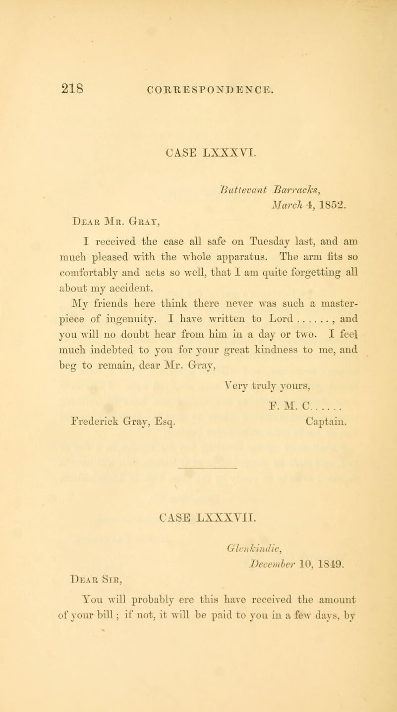 CASE LXXXVI. Hut levant Barracks, March 4, 1852. Dear Mr. Gray, I received the case all safe on Tuesday last, and am much pleased with the whole apparatus. The arm fits so comfortably and acts so well, that I am quite forgetting all about my accident. My friends here think there never was such a master- piece of ingenuity. I have written to Lord , and you will no doubt hear from him in a day or two. I feel much indebted to you for your great kindness to me, and beg to remain, dear Mr. Gray, Very truly yours, E. M. C Frederick Gray, Esq. Captain. CASE LXXXYII. Qlenhindie, Deccmler 10, 1849. Dear Sir, You will probably ere this have received the amount of your bill ; if nut, it will be paid to you in a few days, by