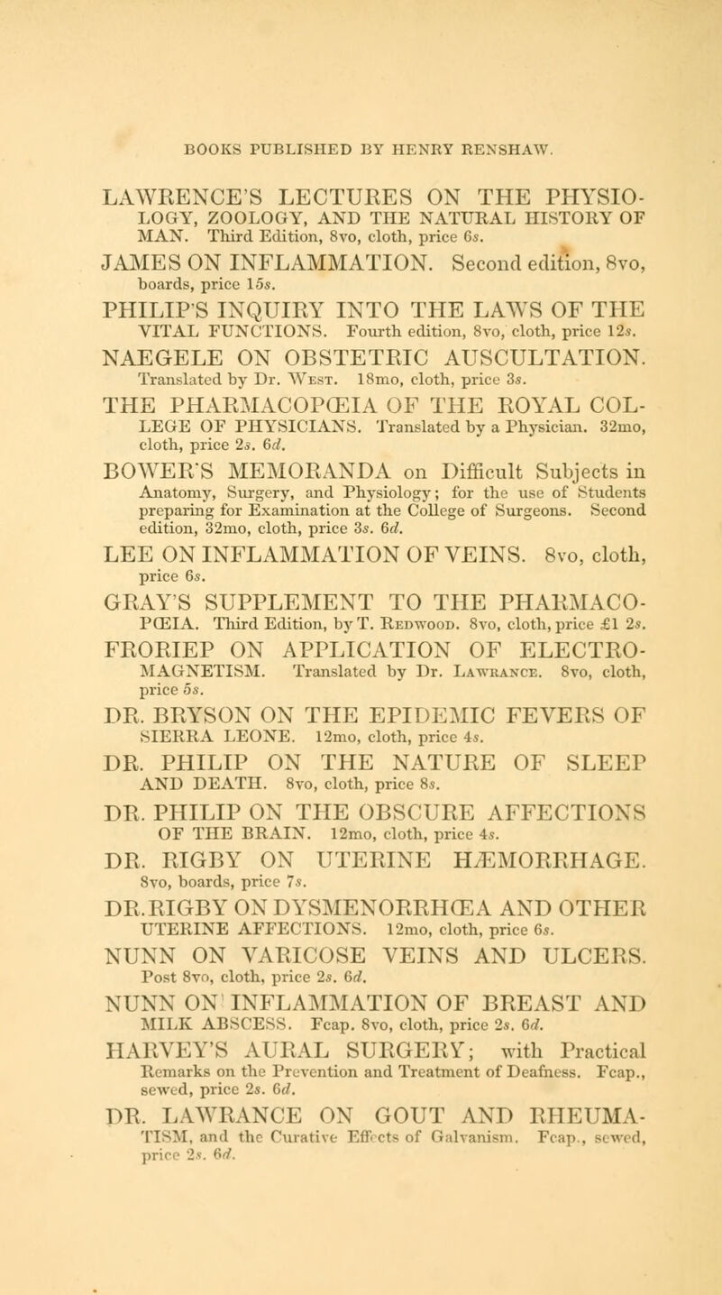 LAWKENCE'S LECTURES ON THE PHYSIO- LOGY, ZOOLOGY, AND THE NATURAL HISTORY OF MAN. Third Edition, 8vo, cloth, price 6s. JAMES ON INFLAMMATION. Second edition, 8vo, boards, price 15s. PHILIPS INQUIRY INTO THE LAWS OF THE VITAL FUNCTIONS. Fourth edition, 8vo, cloth, price 12s. NAEGELE ON OBSTETRIC AUSCULTATION. Translated by Dr. West. 18mo, cloth, price 3s. THE PHARMACOPCEIA OF THE ROYAL COL- LEGE OF PHYSICIANS. Translated by a Physician. 32mo, cloth, price 2s. 6d. BOWER'S MEMORANDA on Difficult Subjects in Anatomy, Surgery, and Physiology; for the use of Students preparing for Examination at the College of Surgeons. Second edition, 32mo, cloth, price 3s. 6d. LEE ON INFLAMMATION OF VEINS. 8vo, cloth, price 6s. GRAY'S SUPPLEMENT TO THE PHARMACO- POEIA. Third Edition, byT. Redwood. 8vo, cloth, price £1 2s. FRORIEP ON APPLICATION OF ELECTRO- magnetism. Translated by Dr. Lawrance. 8vo, cloth, price 5s. DR. BRYSON ON THE EPIDEMIC FEVERS OF SIERRA LEONE. 12mo, cloth, price 4s. DR. PHILIP ON THE NATURE OF SLEEP AND DEATH. 8vo, cloth, price 8s. DR. PHILIP ON THE OBSCURE AFFECTIONS OF THE BRAIN. 12mo, cloth, price 4s. DR. RIGBY ON UTERINE HEMORRHAGE. 8vo, boards, price 7s. DR.RIGBY ON DYSMENORRHEA AND OTHER UTERINE AFFECTIONS. 12mo, cloth, price 6s. NUNN ON VARICOSE VEINS AND ULCERS. Post 8vo, cloth, price 2s. 6d. NUNN ON INFLAMMATION OF BREAST AND MILK ABSCESS. Fcap. Svo, cloth, price 2s. Bd. HARVEY'S AURAL SURGERY; with Practical Remarks on the Prevention and Treatment of Deafness. Fcap., sewed, price 2s. 6rf. DR. LAWRANCE ON GOUT AND RHEUMA- TTSM, and the Curative- Effects of Galvanism. Fcap., Bewed, price 2s. 6d.