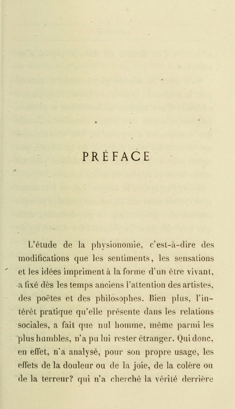 PRÉFACE L'étude de la physionomie, c'est-à-dire des modifications que les sentiments, les sensations et les idées impriment à la forme d'un être vivant, a fixé dès les temps anciens l'attention des artistes, des poëtes et des philosophes. Bien plus, l'in- térêt pratique qu'elle présente dans les relations sociales, a fait que nul homme, même parmi les plus humbles, n'a pu lui rester étranger. Qui donc, en effet, n'a analysé, pour son propre usage, les effets de la douleur ou de la joie, de la colère ou de la terreur? qui n'a cherché la vérité derrière