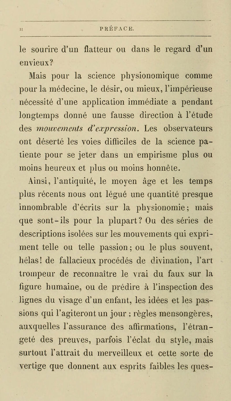 le sourire d'un flatteur ou dans le regard d'un envieux? Mais pour la science physionomique comme pour la médecine, le désir, ou mieux, l'impérieuse nécessité d'une application immédiate a pendant longtemps donné une fausse direction à l'étude des mouvements d'expression. Les observateurs ont déserté les voies difficiles de la science pa- tiente pour se jeter dans un empirisme plus ou moins heureux et plus ou moins honnête. Ainsi, l'antiquité, le moyen âge et les temps plus récents nous ont légué une quantité presque innombrable d'écrits sur la physionomie; mais que sont-ils pour la plupart? Ou des séries de descriptions isolées sur les mouvements qui expri- ment telle ou telle passion ; ou le plus souvent, hélas! de fallacieux procédés de divination, l'art trompeur de reconnaître le vrai du faux sur la figure humaine, ou de prédire à l'inspection des lignes du visage d'un enfant, les idées et les pas- sions qui l'agiteront un jour : règles mensongères, auxquelles l'assurance des affirmations, l'étran- geté des preuves, parfois l'éclat du style, mais surtout l'attrait du merveilleux et cette sorte de vertige que donnent aux esprits faibles les ques-