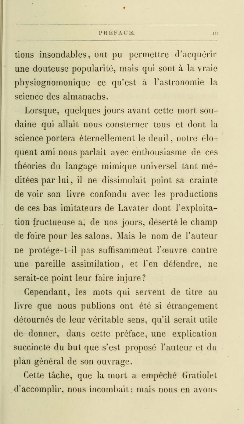 tions insondables, ont pu permettre d'acquérir une douteuse popularité, mais qui sont à la vraie physiognomonique ce qu'est à l'astronomie la science des almanachs. Lorsque, quelques jours avant cette mort sou- daine qui allait nous consterner tous et dont la science portera éternellement le deuil, notre élo- quent ami nous parlait avec enthousiasme de ces théories du langage mimique universel tant mé- ditées par lui, il ne dissimulait point sa crainte de voir son livre confondu avec les productions de ces bas imitateurs de Lavater dont l'exploita- tion fructueuse a, de nos jours, déserté le champ de foire pour les salons. Mais le nom de l'auteur ne protége-t-il pas suffisamment l'œuvre contre une pareille assimilation, et l'en défendre, ne serait-ce point leur faire injure? Cependant, les mots qui servent de titre au livre que nous publions ont été si étrangement détournés de leur véritable sens, qu'il serait utile de donner, dans cette préface, une explication succincte du but que s'est proposé l'auteur et du plan général de son ouvrage. Cette tâche, que la mort a empêché Cratiolet d'accomplir, nous incombait: mais nous en avons