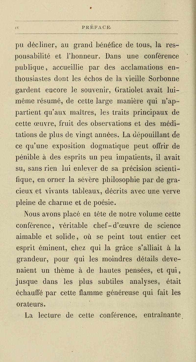 pu décliner, au grand bénéfice de tous, la res- ponsabilité et l'honneur. Dans une conférence publique, accueillie par des acclamations en- thousiastes dont les échos de la vieille Sorbonne gardent encore le souvenir, Gratiolet avait lui- même résumé, de cette large manière qui n'ap- partient qu'aux maîtres, les traits principaux de cette œuvre, fruit des observations et des médi- tations de plus de vingt années. La dépouillant de ce qu'une exposition dogmatique peut offrir de pénible à des esprits un peu impatients, il avait su, sans rien lui enlever de sa précision scienti- fique, en orner la sévère philosophie par de gra- cieux et vivants tableaux, décrits avec une verve pleine de charme et de poésie. Nous avons placé en tête de notre volume cette conférence, véritable chef-d'œuvre de science aimable et solide, où se peint tout entier cet esprit éminent, chez qui la grâce s'alliait à la grandeur, pour qui les moindres détails deve- naient un thème à de hautes pensées, et qui, jusque dans les plus subtiles analyses, était échauffé par cette flamme généreuse qui fait les orateurs. La lecture de cette conférence, entraînante