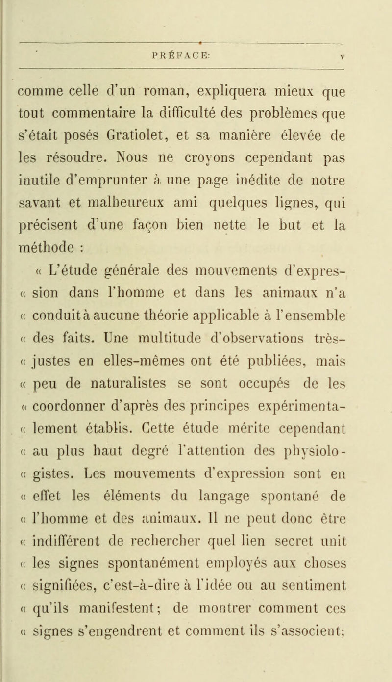 comme celle d'un roman, expliquera mieux que tout commentaire la difficulté des problèmes que s'était posés Gratiolet, et sa manière élevée de les résoudre. Nous ne croyons cependant pas inutile d'emprunter à une page inédite de notre savant et malheureux ami quelques lignes, qui précisent d'une façon bien nette le but et la méthode : « L'étude générale des mouvements d'expres- « sion dans l'homme et dans les animaux n'a « conduit à aucune théorie applicable à l'ensemble « des faits. Une multitude d'observations très- ci justes en elles-mêmes ont été publiées, mais a peu de naturalistes se sont occupés de les « coordonner d'après des principes expérimenta- « lement établis. Cette étude mérite cependant « au plus haut degré l'attention des physiolo- « gistes. Les mouvements d'expression sont en » effet les éléments du langage spontané de « l'homme et des animaux. 11 ne peut donc être « indifférent de rechercher quel lien secret unit « les signes spontanément employés aux choses <( signifiées, c'est-à-dire à l'idée ou au sentiment « qu'ils manifestent; de montrer comment ces a signes s'engendrent et comment ils s'associent;