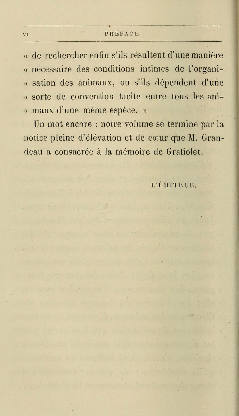 « de rechercher enfin s'ils résultent d'une manière <( nécessaire des conditions intimes de l'organi- se sation des animaux, ou s'ils dépendent d'une « sorte de convention tacite entre tous les ani- « maux d'une même espèce. » Un mot encore : notre volume se termine par la notice pleine d'élévation et de cœur que M. Gran- deau a consacrée à la mémoire de Gratiolet. L'ÉDITEUR.