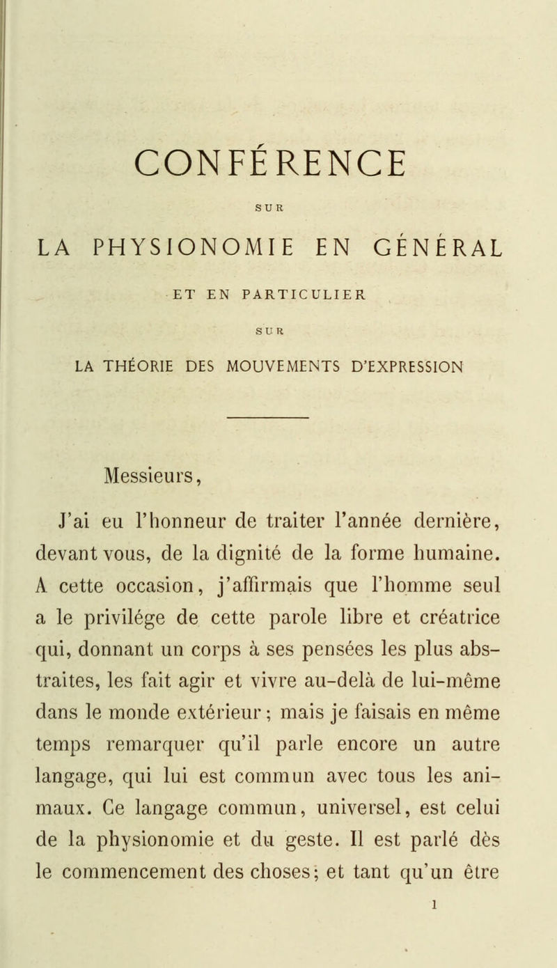 CONFERENCE SUR LA PHYSIONOMIE EN GÉNÉRAL ET EN PARTICULIER LA THÉORIE DES MOUVEMENTS D'EXPRESSION Messieurs, J'ai eu l'honneur de traiter l'année dernière, devant vous, de la dignité de la forme humaine. À cette occasion, j'affirmais que l'homme seul a le privilège de cette parole libre et créatrice qui, donnant un corps à ses pensées les plus abs- traites, les fait agir et vivre au-delà de lui-même dans le monde extérieur ; mais je faisais en même temps remarquer qu'il parle encore un autre langage, qui lui est commun avec tous les ani- maux. Ce langage commun, universel, est celui de la physionomie et du geste. Il est parlé dès le commencement des choses; et tant qu'un être i