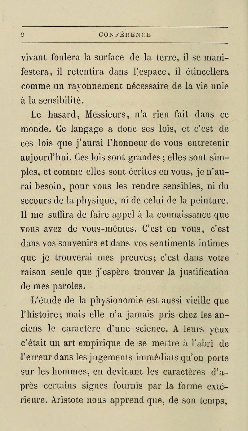 vivant foulera la surface de la terre, il se mani- festera, il retentira dans l'espace, il étincellera comme un rayonnement nécessaire de la vie unie à la sensibilité. Le hasard, Messieurs, n'a rien fait dans ce monde. Ce langage a donc ses lois, et c'est de ces lois que j'aurai l'honneur de vous entretenir aujourd'hui. Ces lois sont grandes ; elles sont sim- ples, et comme elles sont écrites en vous, je n'au- rai besoin, pour vous les rendre sensibles, ni du secours de la physique, ni de celui de la peinture. Il me suffira de faire appel à la connaissance que vous avez de vous-mêmes. C'est en vous, c'est dans vos souvenirs et dans vos sentiments intimes que je trouverai mes preuves; c'est dans votre raison seule que j'espère trouver la justification de mes paroles. L'étude de la physionomie est aussi vieille que l'histoire; mais elle n'a jamais pris chez les an- ciens le caractère d'une science. A leurs yeux c'était un art empirique de se mettre à l'abri de l'erreur dans les jugements immédiats qu'on porte sur les hommes, en devinant les caractères d'a- près certains signes fournis par la forme exté- rieure. Aristote nous apprend que, de son temps,