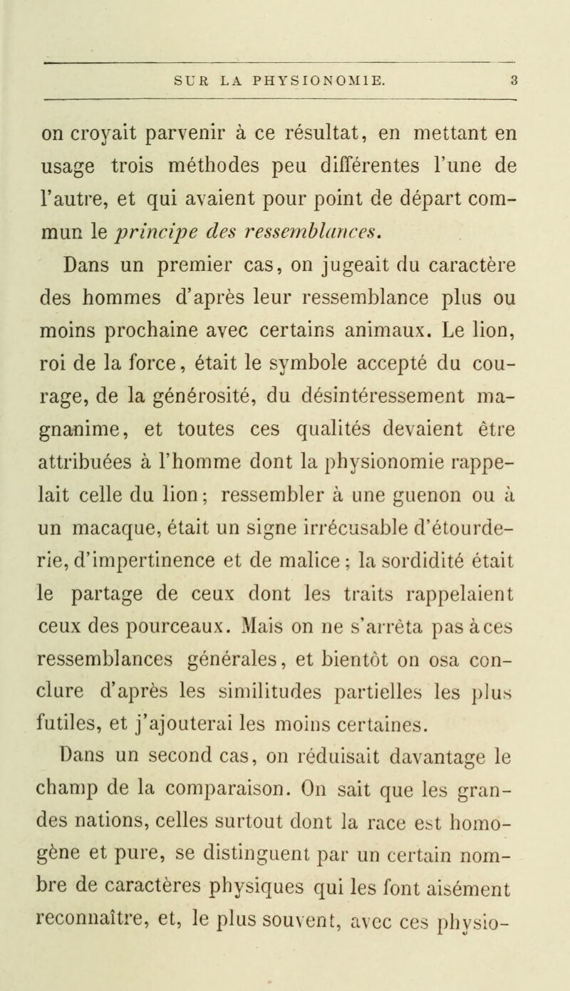 on croyait parvenir à ce résultat, en mettant en usage trois méthodes peu différentes l'une de l'autre, et qui avaient pour point de départ com- mun le principe des ressemblances. Dans un premier cas, on jugeait du caractère des hommes d'après leur ressemblance plus ou moins prochaine avec certains animaux. Le lion, roi de la force, était le symbole accepté du cou- rage, de la générosité, du désintéressement ma- gnanime, et toutes ces qualités devaient être attribuées à l'homme dont la physionomie rappe- lait celle du lion; ressembler à une guenon ou à un macaque, était un signe irrécusable d'étourde- rie, d'impertinence et de malice ; la sordidité était le partage de ceux dont les traits rappelaient ceux des pourceaux. Mais on ne s'arrêta pas à ces ressemblances générales, et bientôt on osa con- clure d'après les similitudes partielles les plus futiles, et j'ajouterai les moins certaines. Dans un second cas, on réduisait davantage le champ de la comparaison. On sait que les gran- des nations, celles surtout dont la race est homo- gène et pure, se distinguent par un certain nom- bre de caractères physiques qui les font aisément reconnaître, et, le plus souvent, avec ces physio-