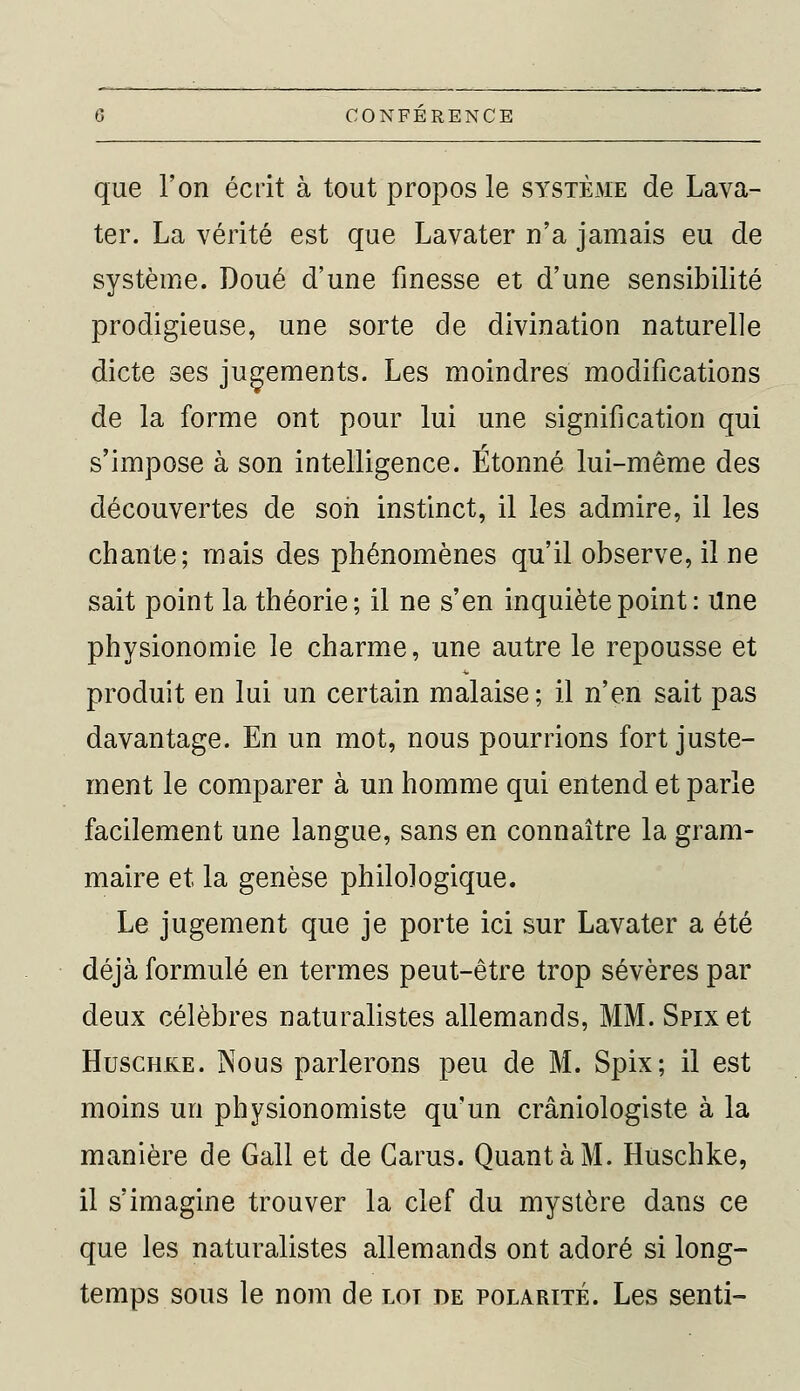 que l'on écrit à tout propos le système de Lava- ter. La vérité est que Lavater n'a jamais eu de système. Doué d'une finesse et d'une sensibilité prodigieuse, une sorte de divination naturelle dicte ses jugements. Les moindres modifications de la forme ont pour lui une signification qui s'impose à son intelligence. Étonné lui-même des découvertes de son instinct, il les admire, il les chante; mais des phénomènes qu'il observe, il ne sait point la théorie; il ne s'en inquiète point : Une physionomie le charme, une autre le repousse et produit en lui un certain malaise; il n'en sait pas davantage. En un mot, nous pourrions fort juste- ment le comparer à un homme qui entend et parle facilement une langue, sans en connaître la gram- maire et la genèse philologique. Le jugement que je porte ici sur Lavater a été déjà formulé en termes peut-être trop sévères par deux célèbres naturalistes allemands, MM. Snxet Huschke. Nous parlerons peu de M. Spix; il est moins un physionomiste qu'un crâniologiste à la manière de Gall et de Garus. Quant à M. Huschke, il s'imagine trouver la clef du mystère dans ce que les naturalistes allemands ont adoré si long- temps sous le nom de lot de polarité. Les senti-