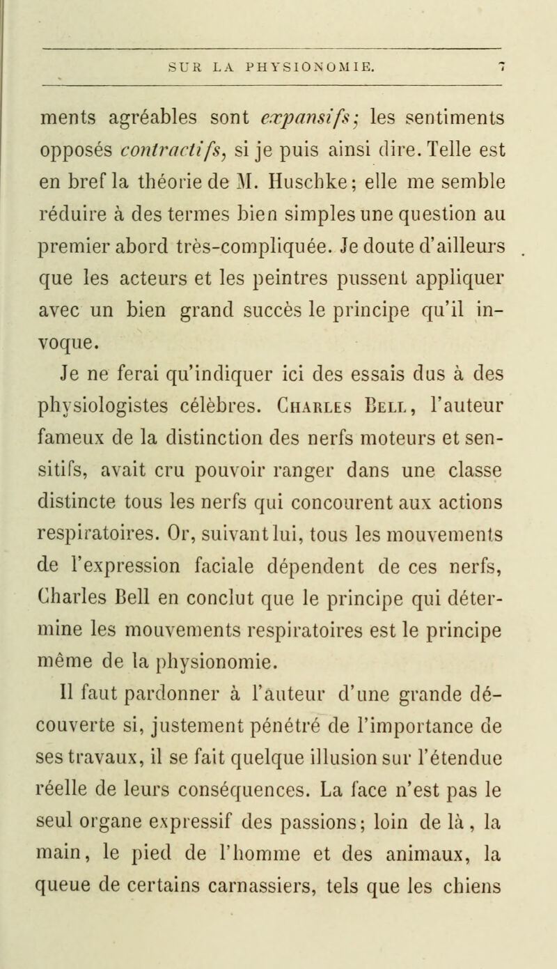 ments agréables sont eœpansifs; les sentiments opposés contractifS) si je puis ainsi dire. Telle est en bref la théorie de M. Huscbke; elle me semble réduire à des termes bien simples une question au premier abord très-compliquée. Je doute d'ailleurs que les acteurs et les peintres pussent appliquer avec un bien grand succès le principe qu'il in- voque. Je ne ferai qu'indiquer ici des essais dus à des physiologistes célèbres. Charles Bell, l'auteur fameux de la distinction des nerfs moteurs et sen- sitifs, avait cru pouvoir ranger dans une classe distincte tous les nerfs qui concourent aux actions respiratoires. Or, suivant lui, tous les mouvements de l'expression faciale dépendent de ces nerfs, Charles Bell en conclut que le principe qui déter- mine les mouvements respiratoires est le principe même de la physionomie. Il faut pardonner à l'auteur d'une grande dé- couverte si, justement pénétré de l'importance de ses travaux, il se fait quelque illusion sur l'étendue réelle de leurs conséquences. La face n'est pas le seul organe expressif des passions; loin de là , la main, le pied de l'homme et des animaux, la queue de certains carnassiers, tels que les chiens