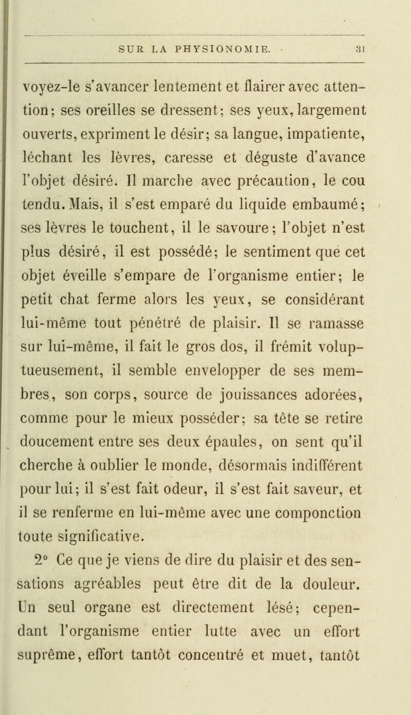 voyez-le s'avancer lentement et flairer avec atten- tion; ses oreilles se dressent; ses yeux,largement ouverts, expriment le désir; sa langue, impatiente, léchant les lèvres, caresse et déguste d'avance l'objet désiré. Il marche avec précaution, le cou tendu.Mais, il s'est emparé du liquide embaumé; ses lèvres le touchent, il le savoure; l'objet n'est plus désiré, il est possédé; le sentiment que cet objet éveille s'empare de l'organisme entier; le petit chat ferme alors les yeux, se considérant lui-même tout pénétré de plaisir. Il se ramasse sur lui-même, il fait le gros dos, il frémit volup- tueusement, il semble envelopper de ses mem- bres, son corps, source de jouissances adorées, comme pour le mieux posséder; sa tête se retire doucement entre ses deux épaules, on sent qu'il cherche à oublier le inonde, désormais indifférent pour lui; il s'est fait odeur, il s'est fait saveur, et il se renferme en lui-même avec une componction toute significative. 2° Ce que je viens de dire du plaisir et des sen- sations agréables peut être dit de la douleur. Un seul organe est directement lésé; cepen- dant l'organisme entier lutte avec un effort suprême, effort tantôt concentré et muet, tantôt