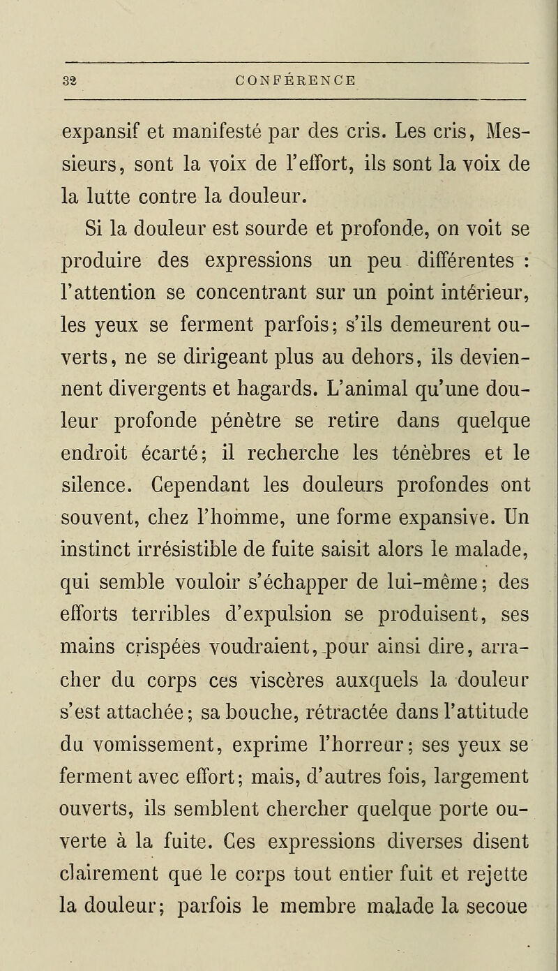 expansif et manifesté par des cris. Les cris, Mes- sieurs, sont la voix de l'effort, ils sont la voix de la lutte contre la douleur. Si la douleur est sourde et profonde, on voit se produire des expressions un peu différentes : l'attention se concentrant sur un point intérieur, les yeux se ferment parfois; s'ils demeurent ou- verts , ne se dirigeant plus au dehors, ils devien- nent divergents et hagards. L'animal qu'une dou- leur profonde pénètre se retire dans quelque endroit écarté; il recherche les ténèbres et le silence. Cependant les douleurs profondes ont souvent, chez l'homme, une forme expansive. Un instinct irrésistible de fuite saisit alors le malade, qui semble vouloir s'échapper de lui-même; des efforts terribles d'expulsion se produisent, ses mains crispées voudraient,.pour ainsi dire, arra- cher du corps ces viscères auxquels la douleur s'est attachée ; sa bouche, rétractée dans l'attitude du vomissement, exprime l'horreur; ses yeux se ferment avec effort; mais, d'autres fois, largement ouverts, ils semblent chercher quelque porte ou- verte à la fuite. Ces expressions diverses disent clairement que le corps tout entier fuit et rejette la douleur; parfois le membre malade la secoue