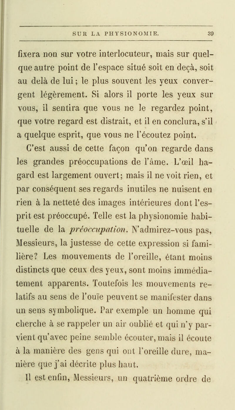 fixera non sur votre interlocuteur, mais sur quel- que autre point de l'espace situé soit en deçà, soit au delà de lui ; le plus souvent les yeux conver- gent légèrement. Si alors il porte les yeux sur vous, il sentira que vous ne le regardez point, que votre regard est distrait, et il en conclura, s'il a quelque esprit, que vous ne l'écoutez point. C'est aussi de cette façon qu'on regarde dans les grandes préoccupations de l'âme. L'œil ha- gard est largement ouvert: mais il ne voit rien, et par conséquent ses regards inutiles ne nuisent en rien à la netteté des images intérieures dont l'es- prit est préoccupé. Telle est la physionomie habi- tuelle de la préoccupation. N'admirez-vous pas, Messieurs, la justesse de cette expression si fami- lière? Les mouvements de l'oreille, étant moins distincts que ceux des yeux, sont moins immédia- tement apparents. Toutefois les mouvements re- latifs au sens de l'ouïe peuvent se manifester dans un sens symbolique. Par exemple un homme qui cherche à se rappeler un air oublié et qui n'y par- vient qu'avec peine semble écouter, mais il écoute à la manière des gens qui ont l'oreille dure, ma- nière que j'ai décrite plus haut. Il est enfin, Messieurs, un quatrième ordre de