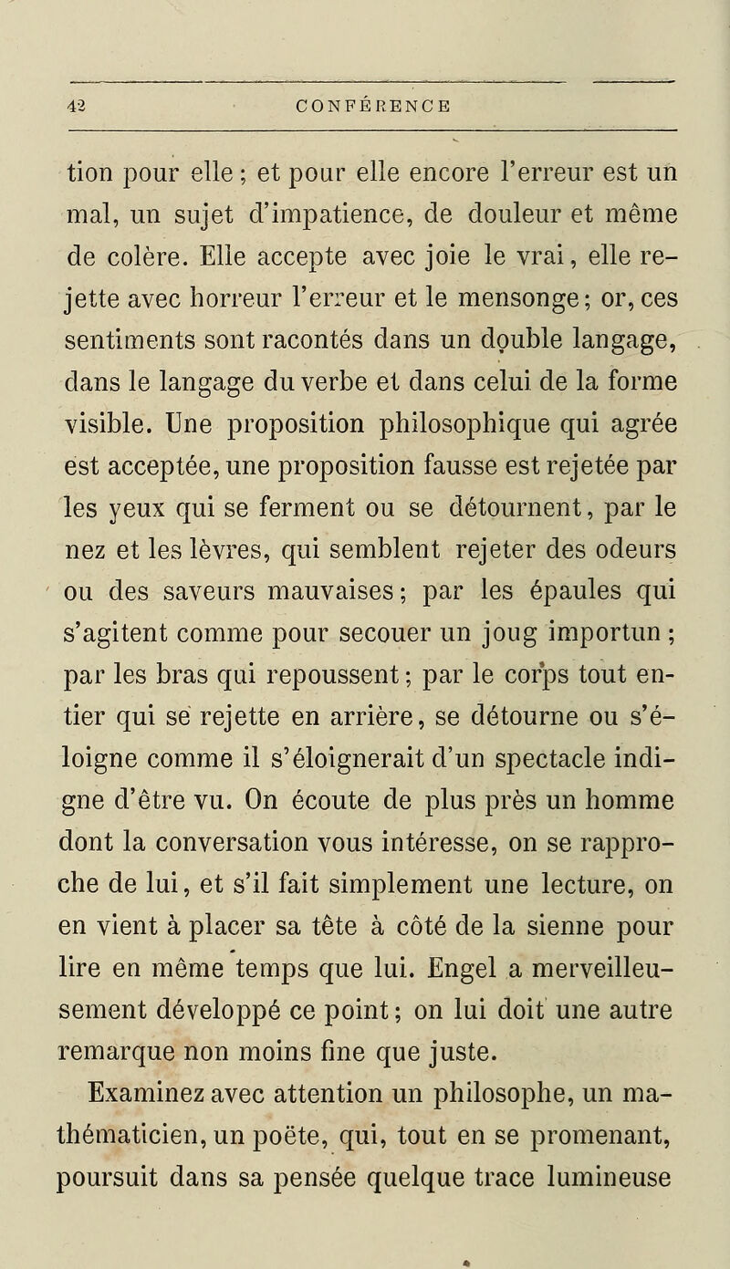 tion pour elle ; et pour elle encore Terreur est un mal, un sujet d'impatience, de douleur et même de colère. Elle accepte avec joie le vrai, elle re- jette avec horreur l'erreur et le mensonge; or,ces sentiments sont racontés dans un double langage, dans le langage du verbe et dans celui de la forme visible. Une proposition philosophique qui agrée est acceptée, une proposition fausse est rejetée par les yeux qui se ferment ou se détournent, par le nez et les lèvres, qui semblent rejeter des odeurs ou des saveurs mauvaises ; par les épaules qui s'agitent comme pour secouer un joug importun ; par les bras qui repoussent ; par le corps tout en- tier qui se rejette en arrière, se détourne ou s'é- loigne comme il s'éloignerait d'un spectacle indi- gne d'être vu. On écoute de plus près un homme dont la conversation vous intéresse, on se rappro- che de lui, et s'il fait simplement une lecture, on en vient à placer sa tête à côté de la sienne pour lire en même temps que lui. Engel a merveilleu- sement développé ce point ; on lui doit une autre remarque non moins fine que juste. Examinez avec attention un philosophe, un ma- thématicien, un poëte, qui, tout en se promenant, poursuit dans sa pensée quelque trace lumineuse