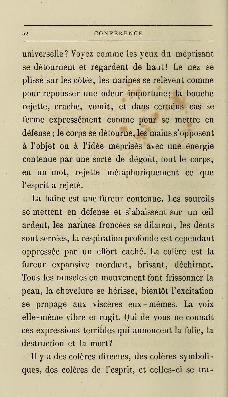 universelle? Voyez comme les yeux du méprisant se détournent et regardent de haut! Le nez se plisse sur les côtés, les narines se relèvent comme pour repousser une odeur importune ; la bouche rejette, crache, vomit, et dans certains cas se ferme expressément comme pour se mettre en défense ; le corps se détourne, les mains s'opposent à l'objet ou à l'idée méprisés avec une énergie contenue par une sorte de dégoût, tout le corps, en un mot, rejette métaphoriquement ce que l'esprit a rejeté. La haine est une fureur contenue. Les sourcils se mettent en défense et s'abaissent sur un œil ardent, les narines froncées se dilatent, les dents sont serrées, la respiration profonde est cependant oppressée par un effort caché. La colère est la fureur expansive mordant, brisant, déchirant. Tous les muscles en mouvement font frissonner la peau, la chevelure se hérisse, bientôt l'excitation se propage aux viscères eux-mêmes. La voix elle-même vibre et rugit. Qui de vous ne connaît ces expressions terribles qui annoncent la folie, la destruction et la mort? Il y a des colères directes, des colères symboli- ques, des colères de l'esprit, et celles-ci se tra-