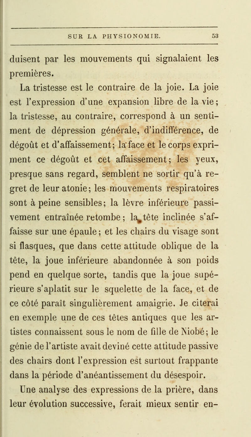 duisent par les mouvements qui signalaient les premières. La tristesse est le contraire de la joie. La joie est l'expression d'une expansion libre de la vie; la tristesse, au contraire, correspond à un senti- ment de dépression générale, d'indifférence, de dégoût et d'affaissement; laface et le corps expri- ment ce dégoût et cet affaissement; les yeux, presque sans regard, semblent ne sortir qu'à re- gret de leur atonie; les mouvements respiratoires sont à peine sensibles ; la lèvre inférieure passi- vement entraînée retombe ; la^tête inclinée s'af- faisse sur une épaule ; et les chairs du visage sont si flasques, que dans cette attitude oblique de la tête, la joue inférieure abandonnée à son poids pend en quelque sorte, tandis que la joue supé- rieure s'aplatit sur le squelette de la face, et de ce côté paraît singulièrement amaigrie. Je citerai en exemple une de ces têtes antiques que les ar- tistes connaissent sous le nom de fille de INiobé; le génie de l'artiste avait deviné cette attitude passive des chairs dont l'expression est surtout frappante dans la période d'anéantissement du désespoir. Une analyse des expressions de la prière, dans leur évolution successive, ferait mieux sentir en-