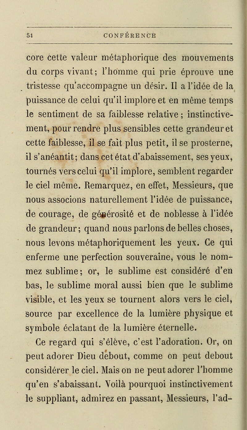 core cette valeur métaphorique des mouvements du corps vivant ; l'homme qui prie éprouve une tristesse qu'accompagne un désir. Il a l'idée de la puissance de celui qu'il implore et en même temps le sentiment de sa faiblesse relative ; instinctive- ment, pour rendre plus sensibles cette grandeur et cette faiblesse, il se fait plus petit, il se prosterne, il s'anéantit; dans cet état d'abaissement, ses yeux, tournés vers celui qu'il implore, semblent regarder le ciel même. Remarquez, en effet, Messieurs, que nous associons naturellement l'idée de puissance, de courage, de générosité et de noblesse à l'idée de grandeur ; quand nous parlons de belles choses, nous levons métaphoriquement les yeux. Ce qui enferme une perfection souveraine, vous le nom- mez sublime; or, le sublime est considéré d'en bas, le sublime moral aussi bien que le sublime visible, et les yeux se tournent alors vers le ciel, source par excellence de la lumière physique et symbole éclatant de la lumière éternelle. Ce regard qui s'élève, c'est l'adoration. Or, on peut adorer Dieu debout, comme on peut debout considérer le ciel. Mais on ne peut adorer l'homme qu'en s'abaissant. Voilà pourquoi instinctivement le suppliant, admirez en passant, Messieurs, l'ad-