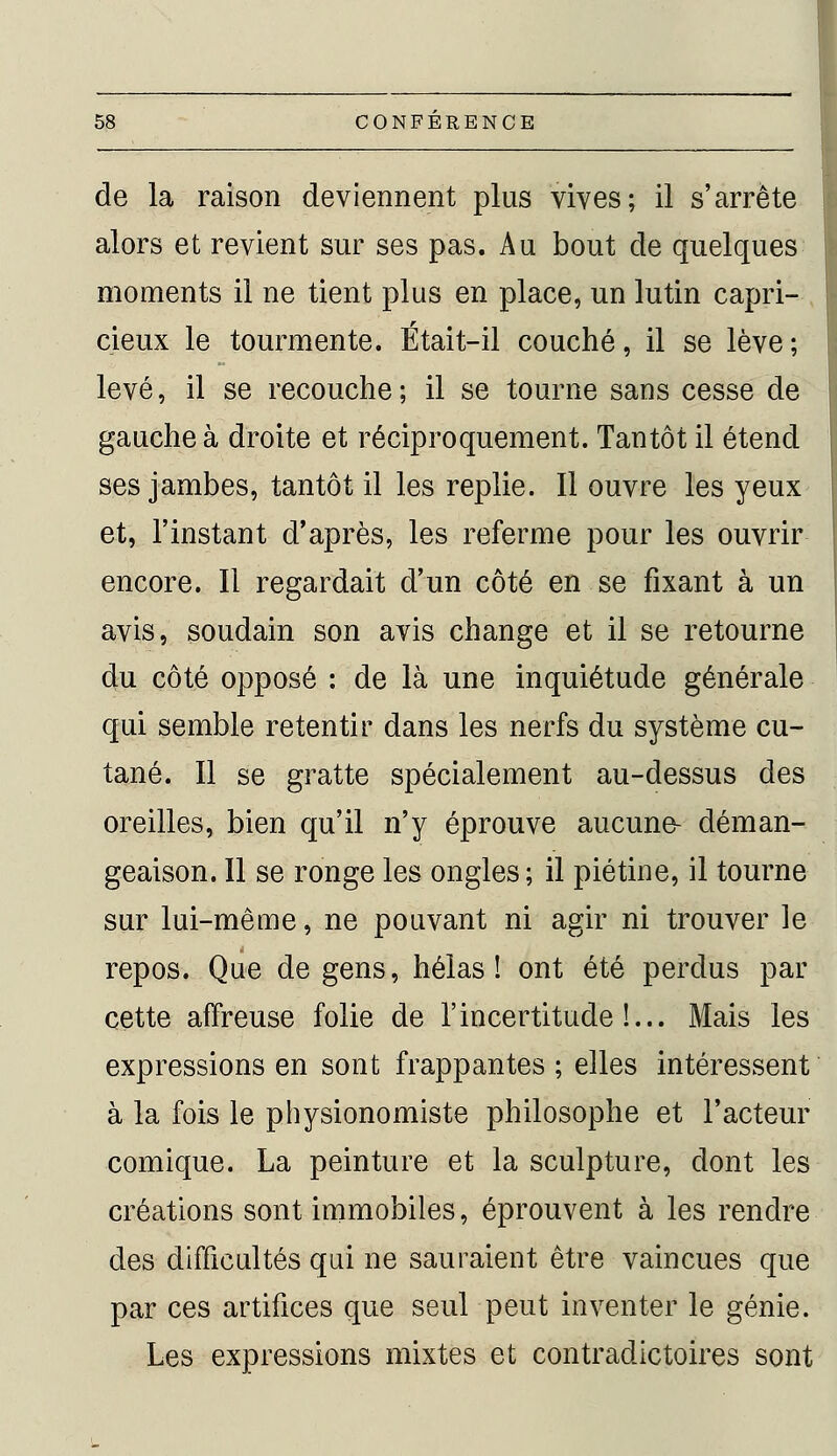 de la raison deviennent plus vives; il s'arrête alors et revient sur ses pas. Au bout de quelques moments il ne tient plus en place, un lutin capri- cieux le tourmente. Était-il couché, il se lève ; levé, il se recouche ; il se tourne sans cesse de gauche à droite et réciproquement. Tantôt il étend ses jambes, tantôt il les replie. Il ouvre les yeux et, l'instant d'après, les referme pour les ouvrir encore. Il regardait d'un côté en se fixant à un avis, soudain son avis change et il se retourne du côté opposé : de là une inquiétude générale qui semble retentir dans les nerfs du système cu- tané. Il se gratte spécialement au-dessus des oreilles, bien qu'il n'y éprouve aucune- déman- geaison. Il se ronge les ongles; il piétine, il tourne sur lui-même, ne pouvant ni agir ni trouver le repos. Que de gens, hélas! ont été perdus par cette affreuse folie de l'incertitude!... Mais les expressions en sont frappantes; elles intéressent à la fois le physionomiste philosophe et l'acteur comique. La peinture et la sculpture, dont les créations sont immobiles, éprouvent à les rendre des difficultés qui ne sauraient être vaincues que par ces artifices que seul peut inventer le génie. Les expressions mixtes et contradictoires sont