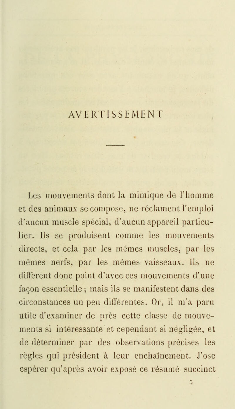 AVERTISSEMENT Les mouvements dont la mimique de l'homme et des animaux se compose, ne réclament l'emploi d'aucun muscle spécial, d'aucun appareil particu- lier. Us se produisent comme les mouvements directs, et cela par les mômes muscles, par les mêmes nerfs, par les mêmes vaisseaux. Ils ne diffèrent donc point d'avec ces mouvements d'une façon essentielle ; mais ils se manifestent dans des circonstances un peu différentes. Or, il m'a paru utile d'examiner de près cette classe de mouve- ments si intéressante et cependant si négligée, et de déterminer par des observations précises les règles qui président à leur enchaînement. J'ose espérer qu'après avoir exposé ce résumé succinct