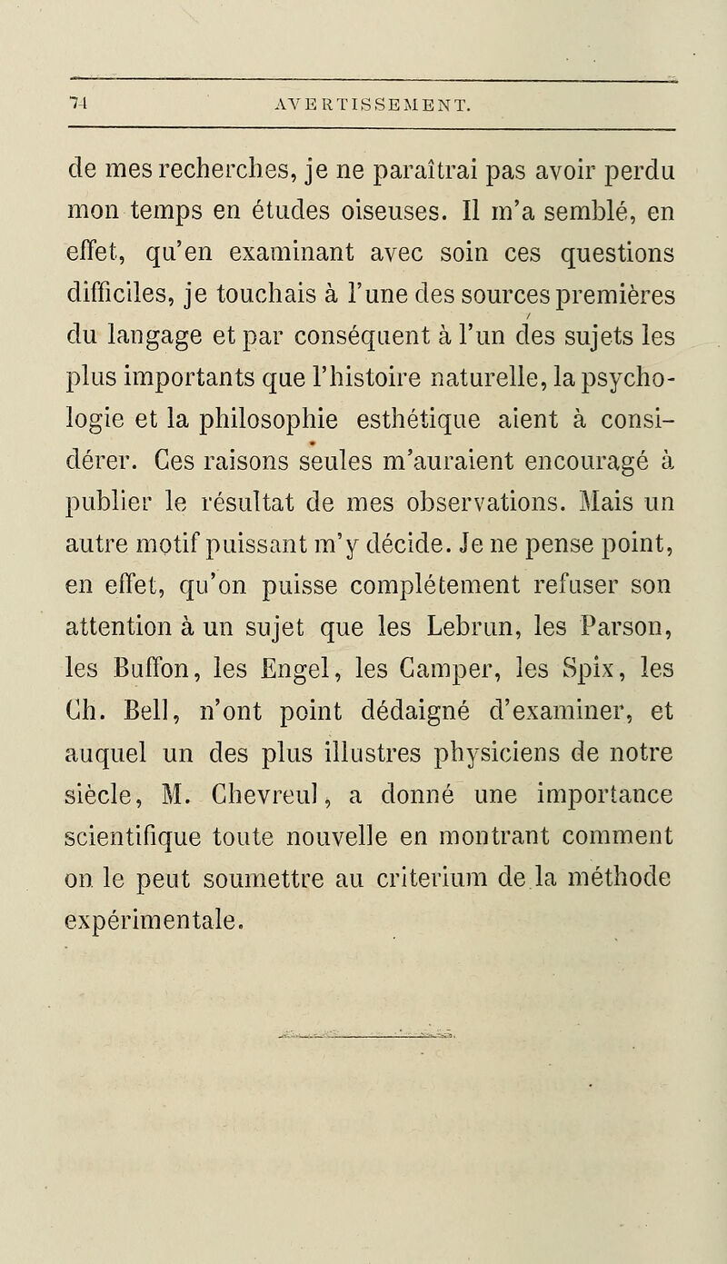 de mes recherches, je ne paraîtrai pas avoir perdu mon temps en études oiseuses. Il m'a semblé, en effet, qu'en examinant avec soin ces questions difficiles, je touchais à l'une des sources premières du langage et par conséquent à l'un des sujets les plus importants que l'histoire naturelle, la psycho- logie et la philosophie esthétique aient à consi- dérer. Ces raisons seules m'auraient encouragé à publier le résultat de mes observations. Mais un autre motif puissant m'y décide. Je ne pense point, en effet, qu'on puisse complètement refuser son attention à un sujet que les Lebrun, les Parson, les Buffon, les Engel, les Camper, les Spix, les Ch. Bell, n'ont point dédaigné d'examiner, et auquel un des plus illustres physiciens de notre siècle, M. Chevreul, a donné une importance scientifique toute nouvelle en montrant comment on le peut soumettre au critérium de la méthode expérimentale.