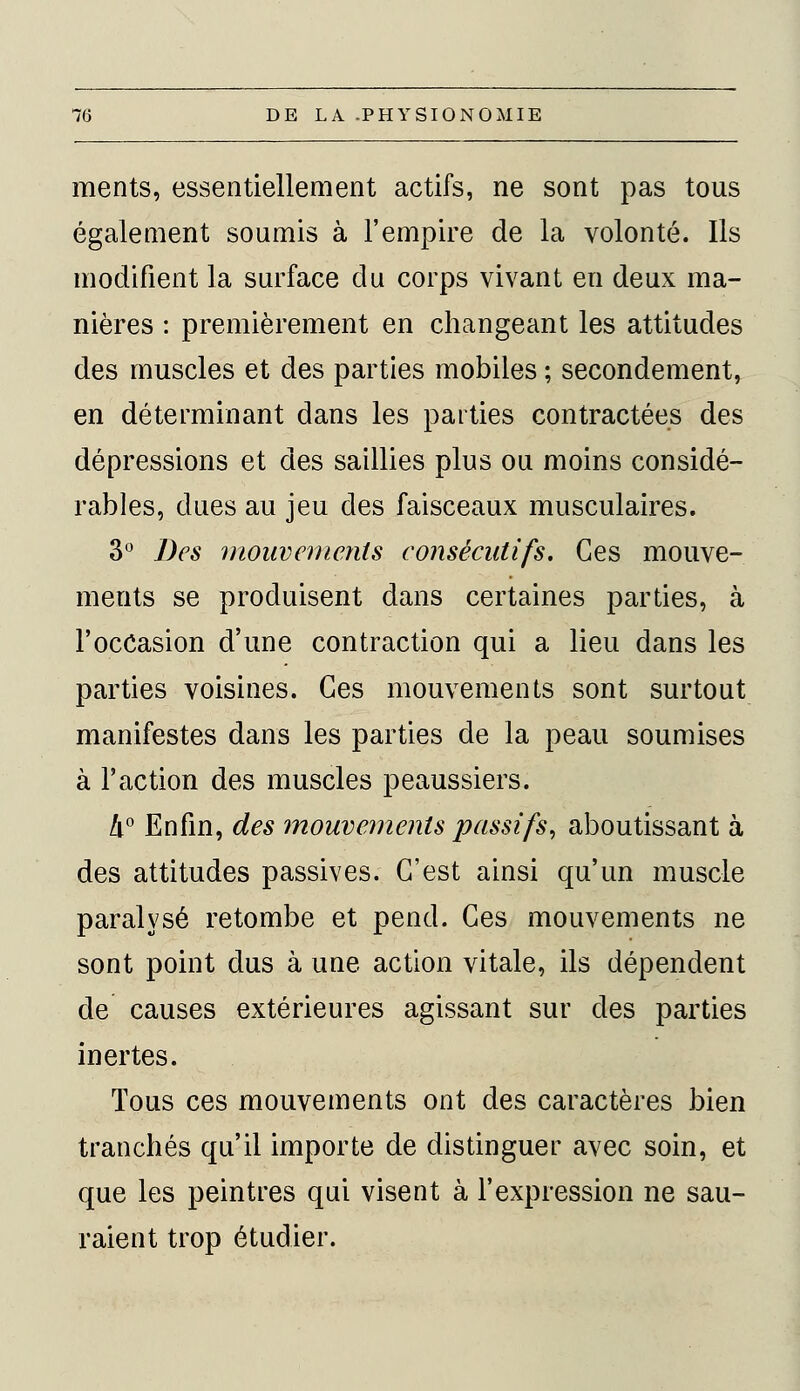 ments, essentiellement actifs, ne sont pas tous également soumis à l'empire de la volonté. Ils modifient la surface du corps vivant en deux ma- nières : premièrement en changeant les attitudes des muscles et des parties mobiles ; secondement, en déterminant dans les parties contractées des dépressions et des saillies plus ou moins considé- rables, dues au jeu des faisceaux musculaires. 3° Des mouvements consécutifs. Ces mouve- ments se produisent dans certaines parties, à l'occasion d'une contraction qui a lieu dans les parties voisines. Ces mouvements sont surtout manifestes dans les parties de la peau soumises à l'action des muscles peaussiers. 4° Enfin, des mouvements passifs, aboutissant à des attitudes passives. C'est ainsi qu'un muscle paralysé retombe et pend. Ces mouvements ne sont point dus à une action vitale, ils dépendent de causes extérieures agissant sur des parties inertes. Tous ces mouvements ont des caractères bien tranchés qu'il importe de distinguer avec soin, et que les peintres qui visent à l'expression ne sau- raient trop étudier.