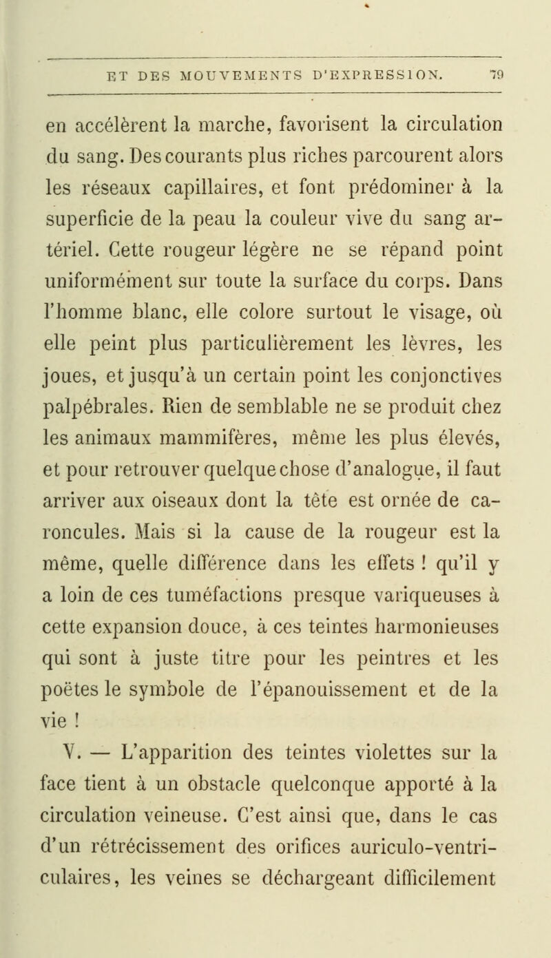 en accélèrent la marche, favorisent la circulation du sang. Des courants plus riches parcourent alors les réseaux capillaires, et font prédominer à la superficie de la peau la couleur vive du sang ar- tériel. Cette rougeur légère ne se répand point uniformément sur toute la surface du corps. Dans l'homme blanc, elle colore surtout le visage, où elle peint plus particulièrement les lèvres, les joues, et jusqu'à un certain point les conjonctives palpébrales. Rien de semblable ne se produit chez les animaux mammifères, même les plus élevés, et pour retrouver quelque chose d'analogue, il faut arriver aux oiseaux dont la tête est ornée de ca- roncules. Mais si la cause de la rougeur est la même, quelle différence dans les effets ! qu'il y a loin de ces tuméfactions presque variqueuses à cette expansion douce, à ces teintes harmonieuses qui sont à juste titre pour les peintres et les poètes le symbole de l'épanouissement et de la vie ! V. — L'apparition des teintes violettes sur la face tient à un obstacle quelconque apporté à la circulation veineuse. C'est ainsi que, dans le cas d'un rétrécissement des orifices auriculo-ventri- culaires, les veines se déchargeant difficilement