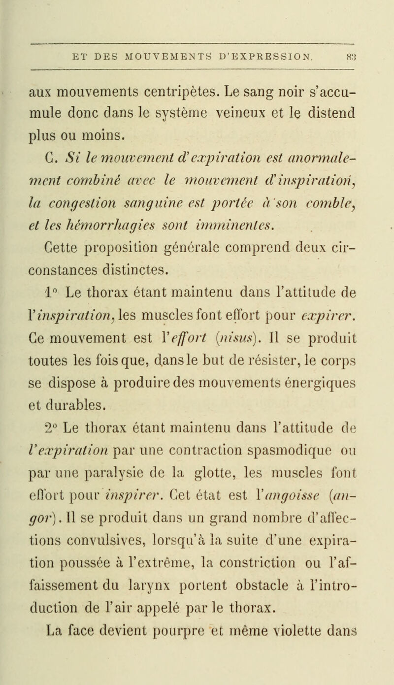 aux mouvements centripètes. Le sang noir s'accu- mule donc dans le système veineux et le distend plus ou moins. G. Si le mouvement aVexpiration est anormale- ment combiné avec le mouvement d inspiration, la congestion sanguine est portée à'son comble, et les hémorrhagies sont imminentes. Cette proposition générale comprend deux cir- constances distinctes. 1° Le thorax étant maintenu dans l'attitude de Y inspiration,^ muscles font effort pour expirer. Ce mouvement est Y effort (nisus). Il se produit toutes les fois que, dans le but de résister, le corps se dispose à produire des mouvements énergiques et durables. 2° Le thorax étant maintenu dans l'attitude de l'expiration par une contraction spasmodique ou par une paralysie de la glotte, les muscles font effort pour inspirer. Cet état est Y angoisse [an- gor). Il se produit dans un grand nombre d'affec- tions convulsives, lorsqu'à la suite d'une expira- tion poussée à l'extrême, la constriction ou l'af- faissement du larynx portent obstacle à l'intro- duction de l'air appelé par le thorax. La face devient pourpre et même violette dans