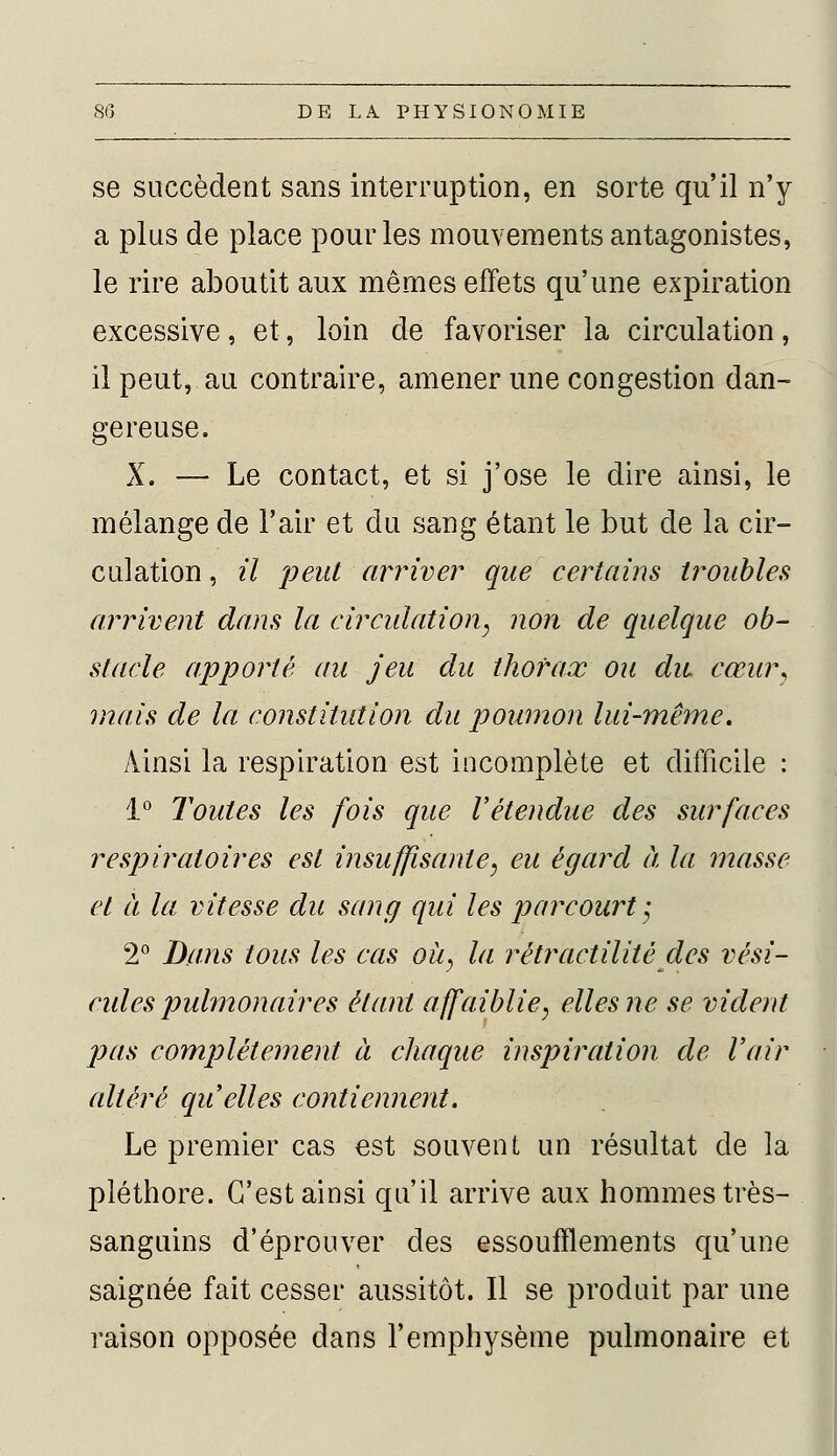 se succèdent sans interruption, en sorte qu'il n'y a plus de place pour les mouvements antagonistes, le rire aboutit aux mêmes effets qu'une expiration excessive, et, loin de favoriser la circulation, il peut, au contraire, amener une congestion dan- gereuse. X. — Le contact, et si j'ose le dire ainsi, le mélange de l'air et du sang étant le but de la cir- culation , il peut arriver que certains troubles arrivent dans la circulation, non de quelque ob- stacle apporté au jeu du thorax ou du cœur, mais de la constitution du poumon lui-même. Ainsi la respiration est incomplète et difficile : 1° Toutes les fois que l'étendue des surfaces respiratoires est insuffisante, eu égard à la masse et à la vitesse du sang qui les parcourt-, 2° Dans tous les cas où, la rétractilité des vési- cules pulmonaires étant affaiblie, elles ne se vident pas complètement à chaque inspiration de Voir altéré qu elles contiennent. Le premier cas est souvent un résultat de la pléthore. C'est ainsi qu'il arrive aux hommes très- sanguins d'éprouver des essoufflements qu'une saignée fait cesser aussitôt. Il se produit par une raison opposée dans l'emphysème pulmonaire et