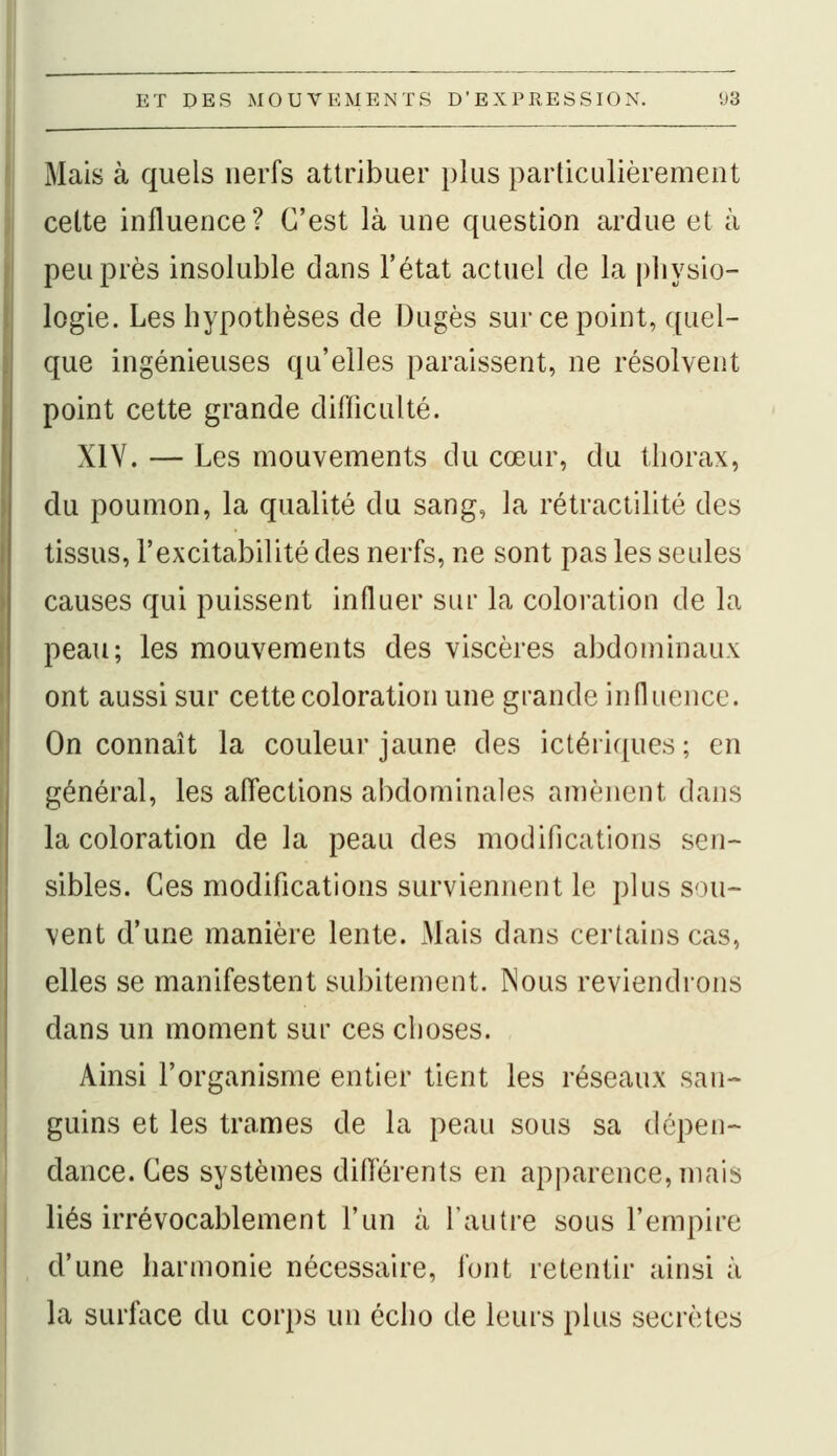 Mais à quels nerfs attribuer plus particulièrement cette influence? C'est là une question ardue et à peuples insoluble dans l'état actuel de la physio- logie. Les hypothèses de Dugès sur ce point, quel- que ingénieuses qu'elles paraissent, ne résolvent point cette grande difficulté. XIV. — Les mouvements du cœur, du thorax, du poumon, la qualité du sang, la rétractilité des tissus, l'excitabilité des nerfs, ne sont pas les seules causes qui puissent influer sur la coloration de la peau; les mouvements des viscères abdominaux ont aussi sur cette coloration une grande influence. On connaît la couleur jaune des ictériques; en général, les affections abdominales amènent dans la coloration de la peau des modifications sen- sibles. Ces modifications surviennent le plus sou- vent d'une manière lente. Mais dans certains cas, elles se manifestent subitement. Nous reviendrons dans un moment sur ces choses. Ainsi l'organisme entier tient les réseaux san- guins et les trames de la peau sous sa dépen- dance. Ces systèmes différents en apparence, mais liés irrévocablement l'un à l'autre sous l'empire d'une harmonie nécessaire, font retentir ainsi à la surface du corps un écho de leurs plus secrètes