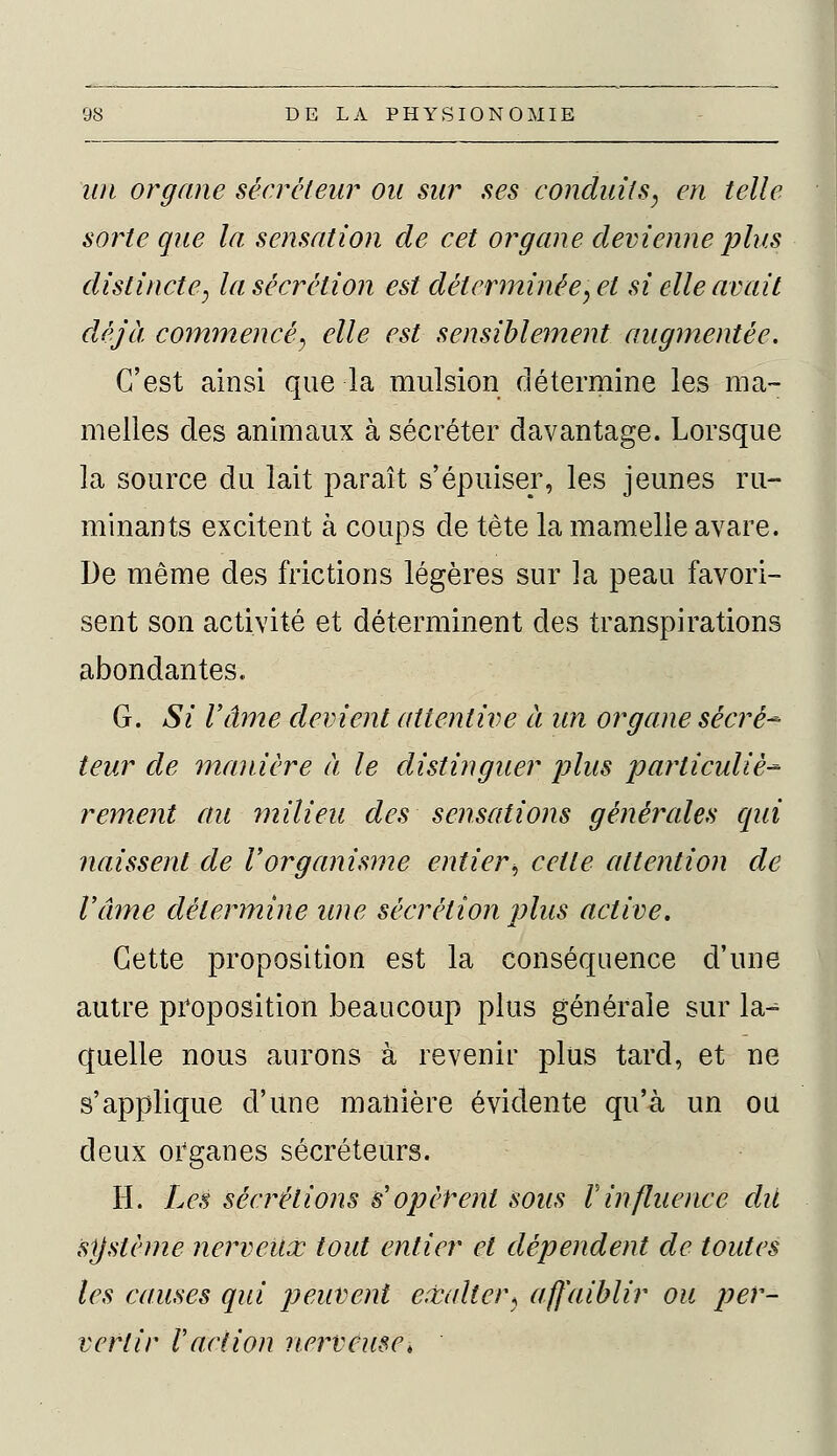 un organe sécréteur ou sur ses conduits, en telle sorte que la sensation de cet organe devienne plus distincte, la sécrétion est déterminée, et si elle avait déjà commencé, elle est sensiblement augmentée. C'est ainsi que la mulsion détermine les ma- melles des animaux à sécréter davantage. Lorsque la source du lait paraît s'épuiser, les jeunes ru- minants excitent à coups de tète la mamelle avare. De même des frictions légères sur la peau favori- sent son activité et déterminent des transpirations abondantes. G. Si l'âme devient attentive à un organe sécrè* teur de 'manière à le distinguer plus particulier rement au milieu des sensations générales qui naissent de Vorganisme entier, cette attention de l'âme détermine une sécrétion plus active. Cette proposition est la conséquence d'une autre proposition beaucoup plus générale sur la-^ quelle nous aurons à revenir plus tard, et ne s'applique d'une manière évidente qu'à un ou deux organes sécréteurs. H. Les séditions s'opèrent sous Vinfluence dit système nerveux tout entier et dépendent de toutes les causes qui peuvent exalter, affaiblir ou per- vertir raction nerveuse,