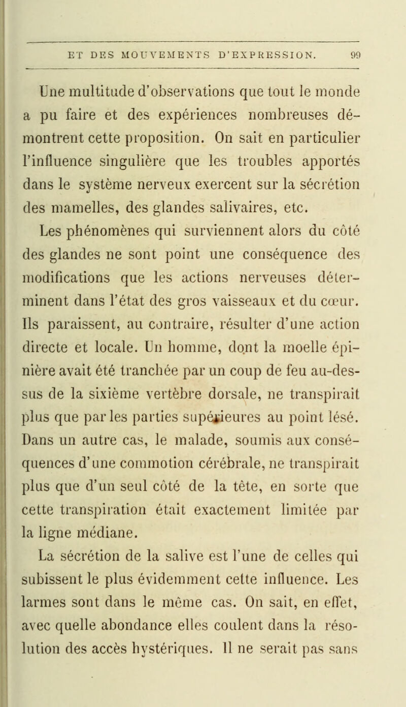 Une multitude d'observations que tout le inonde a pu faire et des expériences nombreuses dé- montrent cette proposition. On sait en particulier l'influence singulière que les troubles apportés dans le système nerveux exercent sur la sécrétion des mamelles, des glandes salivaires, etc. Les phénomènes qui surviennent alors du coté des glandes ne sont point une conséquence des modifications que les actions nerveuses déter- minent dans l'état des gros vaisseaux et du cœur. Ils paraissent, au contraire, résulter d'une action directe et locale. Un homme, dont la moelle épi- nière avait été tranchée par un coup de feu au-des- sus de la sixième vertèbre dorsale, ne transpirait plus que parles parties supérieures au point lésé. Dans un autre cas, le malade, soumis aux consé- quences d'une commotion cérébrale, ne transpirait plus que d'un seul coté de la tète, en sorte que cette transpiration était exactement limitée par la ligne médiane. La sécrétion de la salive est l'une de celles qui subissent le plus évidemment cette influence. Les larmes sont dans le même cas. On sait, en effet, avec quelle abondance elles coulent dans la réso- lution des accès hystériques. 11 ne serait pas sans