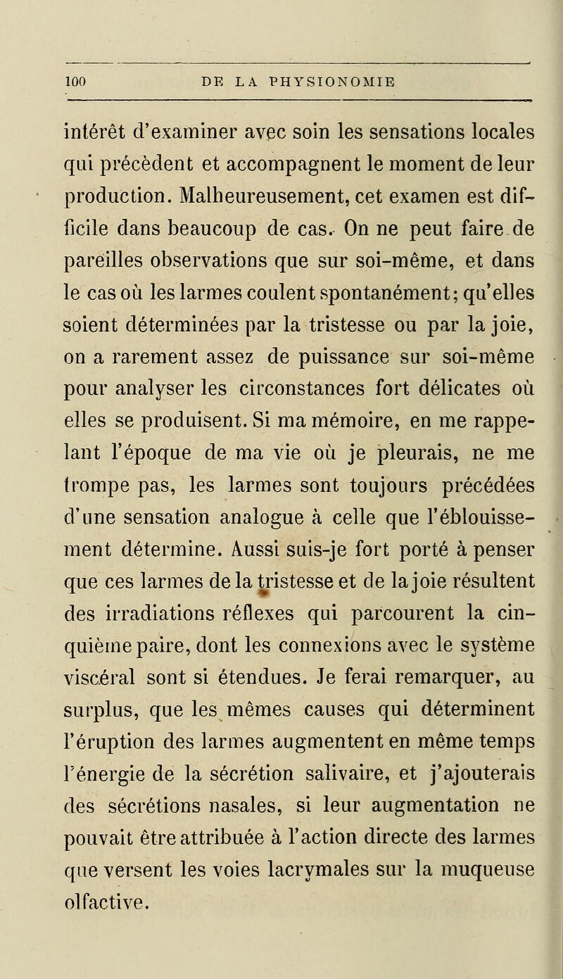 intérêt d'examiner avec soin les sensations locales qui précèdent et accompagnent le moment de leur production. Malheureusement, cet examen est dif- ficile dans beaucoup de cas. On ne peut faire de pareilles observations que sur soi-même, et dans le cas où les larmes coulent spontanément; qu'elles soient déterminées par la tristesse ou par la joie, on a rarement assez de puissance sur soi-même pour analyser les circonstances fort délicates où elles se produisent. Si ma mémoire, en me rappe- lant l'époque de ma vie où je pleurais, ne me trompe pas, les larmes sont toujours précédées d'une sensation analogue à celle que l'éblouisse- ment détermine. Aussi suis-je fort porté à penser que ces larmes de la tristesse et de la joie résultent des irradiations réflexes qui parcourent la cin- quième paire, dont les connexions avec le système viscéral sont si étendues. Je ferai remarquer, au surplus, que les mêmes causes qui déterminent l'éruption des larmes augmentent en même temps l'énergie de la sécrétion salivaire, et j'ajouterais des sécrétions nasales, si leur augmentation ne pouvait être attribuée à l'action directe des larmes que versent les voies lacrymales sur la muqueuse olfactive.