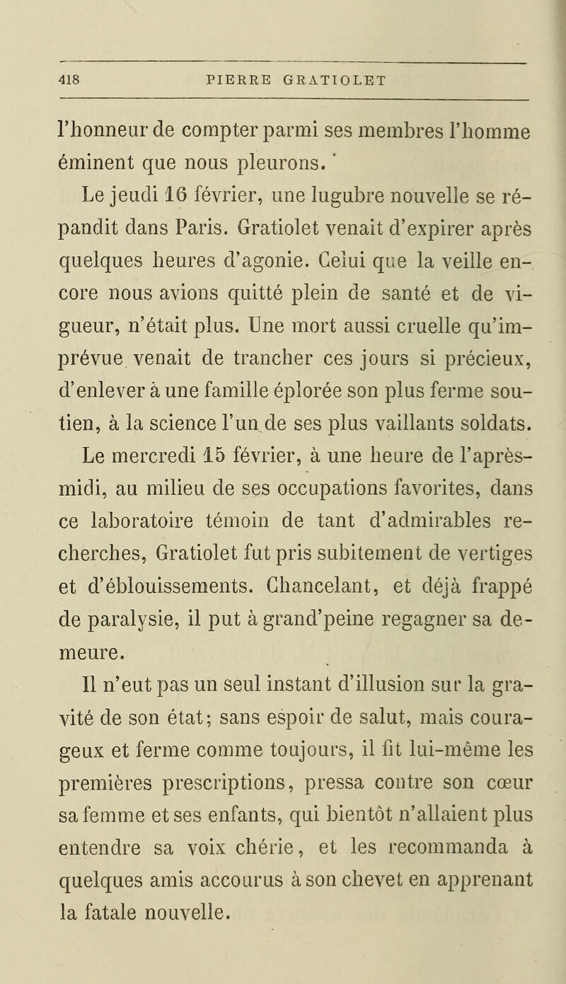 l'honneur de compter parmi ses membres l'homme éminent que nous pleurons. ' Le jeudi 16 février, une lugubre nouvelle se ré- pandit dans Paris. Gratiolet venait d'expirer après quelques heures d'agonie. Celui que la veille en- core nous avions quitté plein de santé et de vi- gueur, n'était plus. Une mort aussi cruelle qu'im- prévue venait de trancher ces jours si précieux, d'enlever à une famille éplorée son plus ferme sou- tien, à la science l'un de ses plus vaillants soldats. Le mercredi 15 février, à une heure de l'après- midi, au milieu de ses occupations favorites, dans ce laboratoire témoin de tant d'admirables re- cherches, Gratiolet fut pris subitement de vertiges et d'éblouissements. Chancelant, et déjà frappé de paralysie, il put àgrand'peine regagner sa de- meure. Il n'eut pas un seul instant d'illusion sur la gra- vité de son état; sans espoir de salut, mais coura- geux et ferme comme toujours, il fit lui-même les premières prescriptions, pressa contre son cœur sa femme et ses enfants, qui bientôt n'allaient plus entendre sa voix chérie, et les recommanda à quelques amis accourus à son chevet en apprenant la fatale nouvelle.