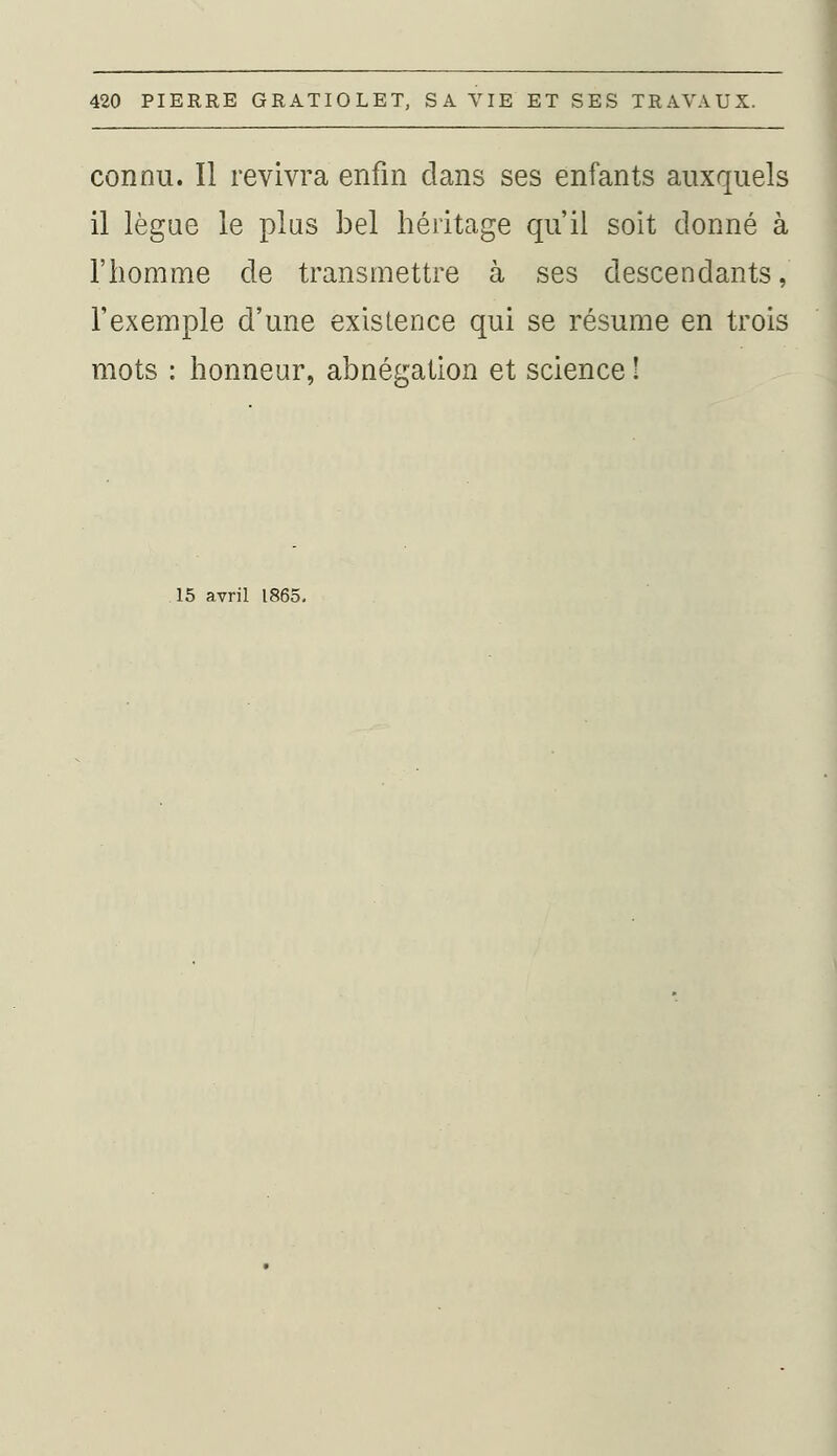 connu. Il revivra enfin clans ses enfants auxquels il lègue le plus bel héritage qu'il soit donné à l'homme de transmettre à ses descendants, l'exemple d'une existence qui se résume en trois mots : honneur, abnégation et science ! 15 avril 1865,