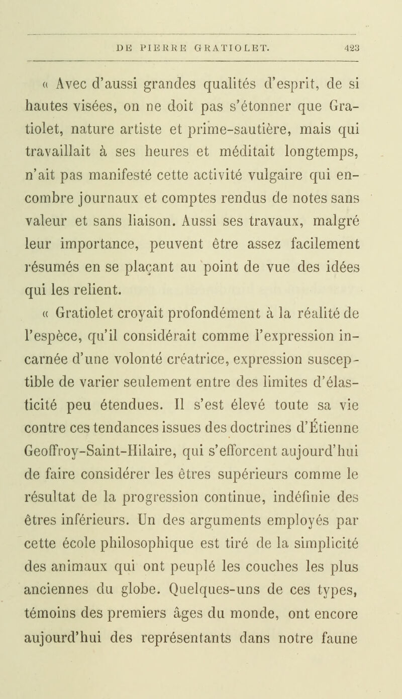 « Avec d'aussi grandes qualités d'esprit, de si hautes visées, on ne doit pas s'étonner que Gra- tiolet, nature artiste et prime-sautière, mais qui travaillait à ses heures et méditait longtemps, n'ait pas manifesté cette activité vulgaire qui en- combre journaux et comptes rendus de notes sans valeur et sans liaison. Aussi ses travaux, malgré leur importance, peuvent être assez facilement résumés en se plaçant au point de vue des idées qui les relient. « Gratiolet croyait profondément à la réalité de l'espèce, qu'il considérait comme l'expression in- carnée d'une volonté créatrice, expression suscep- tible de varier seulement entre des limites d'élas- ticité peu étendues. Il s'est élevé toute sa vie contre ces tendances issues des doctrines d'Etienne Geofft'oy-Saint-Hilaire, qui s'efforcent aujourd'hui de faire considérer les êtres supérieurs comme le résultat de la progression continue, indéfinie des êtres inférieurs. Un des arguments employés par cette école philosophique est tiré de la simplicité des animaux qui ont peuplé les couches les plus anciennes du globe. Quelques-uns de ces types, témoins des premiers âges du monde, ont encore aujourd'hui des représentants dans notre faune