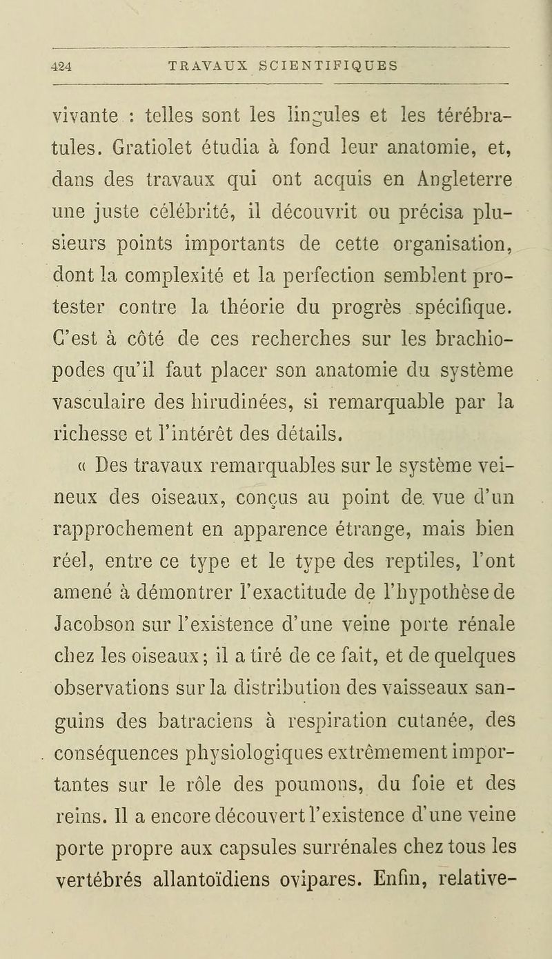 vivante : telles sont les lingules et les térébra- tules. Gratiolet étudia à fond leur anatomie, et, dans des travaux qui ont acquis en Angleterre une juste célébrité, il découvrit ou précisa plu- sieurs points importants de cette organisation, dont la complexité et la perfection semblent pro- tester contre la théorie du progrès spécifique. C'est à côté de ces recherches sur les brachio- podes qu'il faut placer son anatomie du système vasculaire des hirudinées, si remarquable par la richesse et l'intérêt des détails. « Des travaux remarquables sur le système vei- neux des oiseaux, conçus au point de. vue d'un rapprochement en apparence étrange, mais bien réel, entre ce type et le type des reptiles, l'ont amené à démontrer l'exactitude de l'hypothèse de Jacobson sur l'existence d'une veine porte rénale chez les oiseaux ; il a tiré de ce fait, et de quelques observations sur la distribution des vaisseaux san- guins des batraciens à respiration cutanée, des conséquences physiologiques extrêmement impor- tantes sur le rôle des poumons, du foie et des reins. 11 a encore découvert l'existence d'une veine porte propre aux capsules surrénales chez tous les vertébrés allantoïdiens ovipares. Enfin, relative-