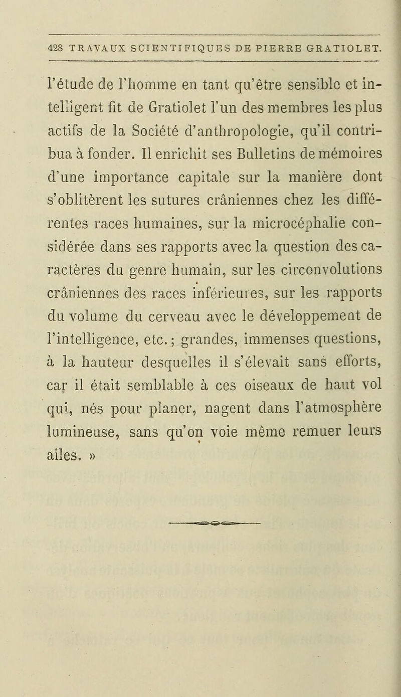 l'étude de l'homme en tant qu'être sensible et in- telligent fit de Gratiolet l'un des membres les plus actifs de la Société d'anthropologie, qu'il contri- bua à fonder. Il enrichit ses Bulletins de mémoires d'une importance capitale sur la manière dont s'oblitèrent les sutures crâniennes chez les diffé- rentes races humaines, sur la microcéphalie con- sidérée dans ses rapports avec la question des ca- ractères du genre humain, sur les circonvolutions crâniennes des races inférieures, sur les rapports du volume du cerveau avec le développement de l'intelligence, etc. ; grandes, immenses questions, à la hauteur desquelles il s'élevait sans efforts, car il était semblable à ces oiseaux de haut vol qui, nés pour planer, nagent dans l'atmosphère lumineuse, sans qu'on voie même remuer leurs ailes. »