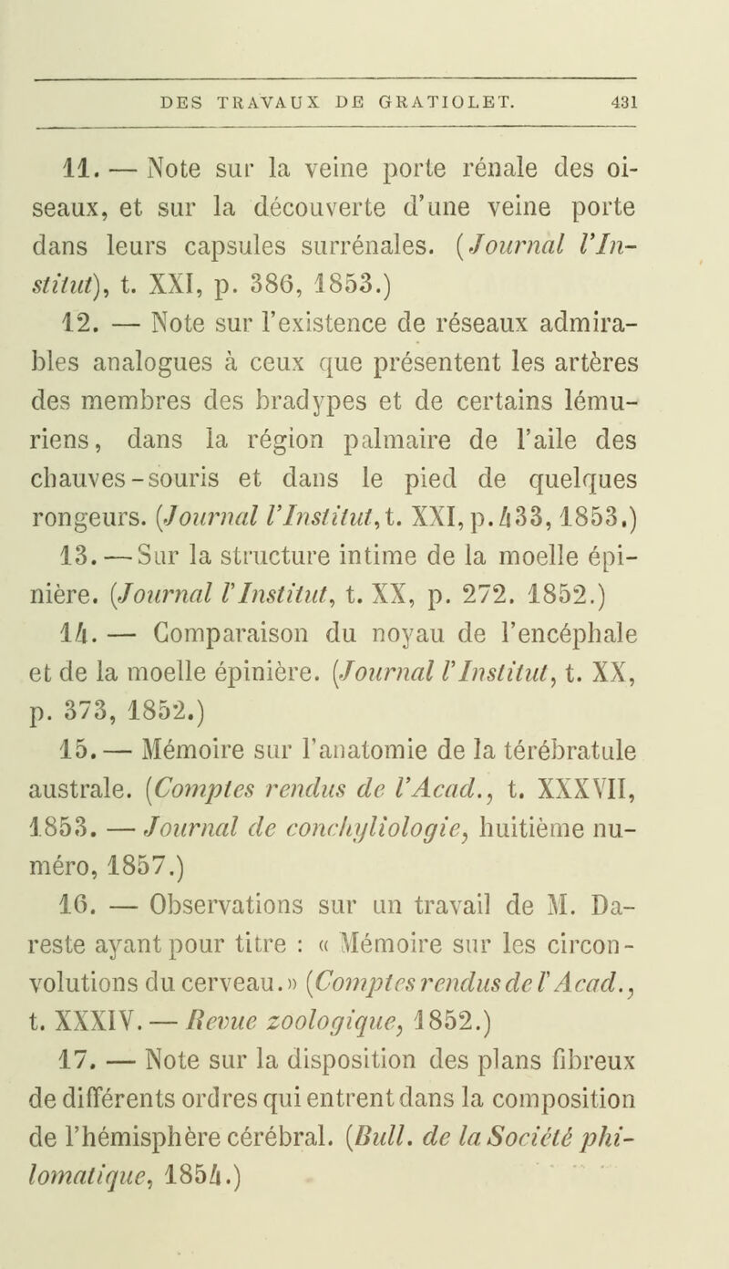 11. — Note sur la veine porte rénale des oi- seaux, et sur la découverte d'une veine porte dans leurs capsules surrénales. [Journal VIn- stitut), t. XXI, p. 386, 1853.) 12. — Note sur l'existence de réseaux admira- bles analogues cà ceux que présentent les artères des membres des bradypes et de certains lému- riens, dans la région palmaire de l'aile des chauves-souris et dans le pied de quelques rongeurs. (Journal l'Institut^t. XXI,p./i33,1853.) 13. — Sur la structure intime de la moelle épi- nière. (.Tournai VInstitut, t. XX, p. 272. 1852.) 14. — Comparaison du noyau de l'encéphale et de la moelle épinière. (Journal l'Institut, t. XX, p. 373, 1852.) 15.— Mémoire sur Tanatomie de la térébratule australe. (Comptes rendus de l'Acad., t. XXXVII, 1853. — Journal de conchyliologiey huitième nu- méro, 1857.) 16. — Observations sur un travail de M. Da- reste ayant pour titre : « Mémoire sur les circon- volutions du cerveau.» (Comptes rendus de /'Acad., t. XXXIV. — Revue zoologique, 4852.) 17. — Note sur la disposition des plans fibreux de différents ordres qui entrent dans la composition de l'hémisphère cérébral. (Bull, de la Société phi- lomatiquc, 185/i.)