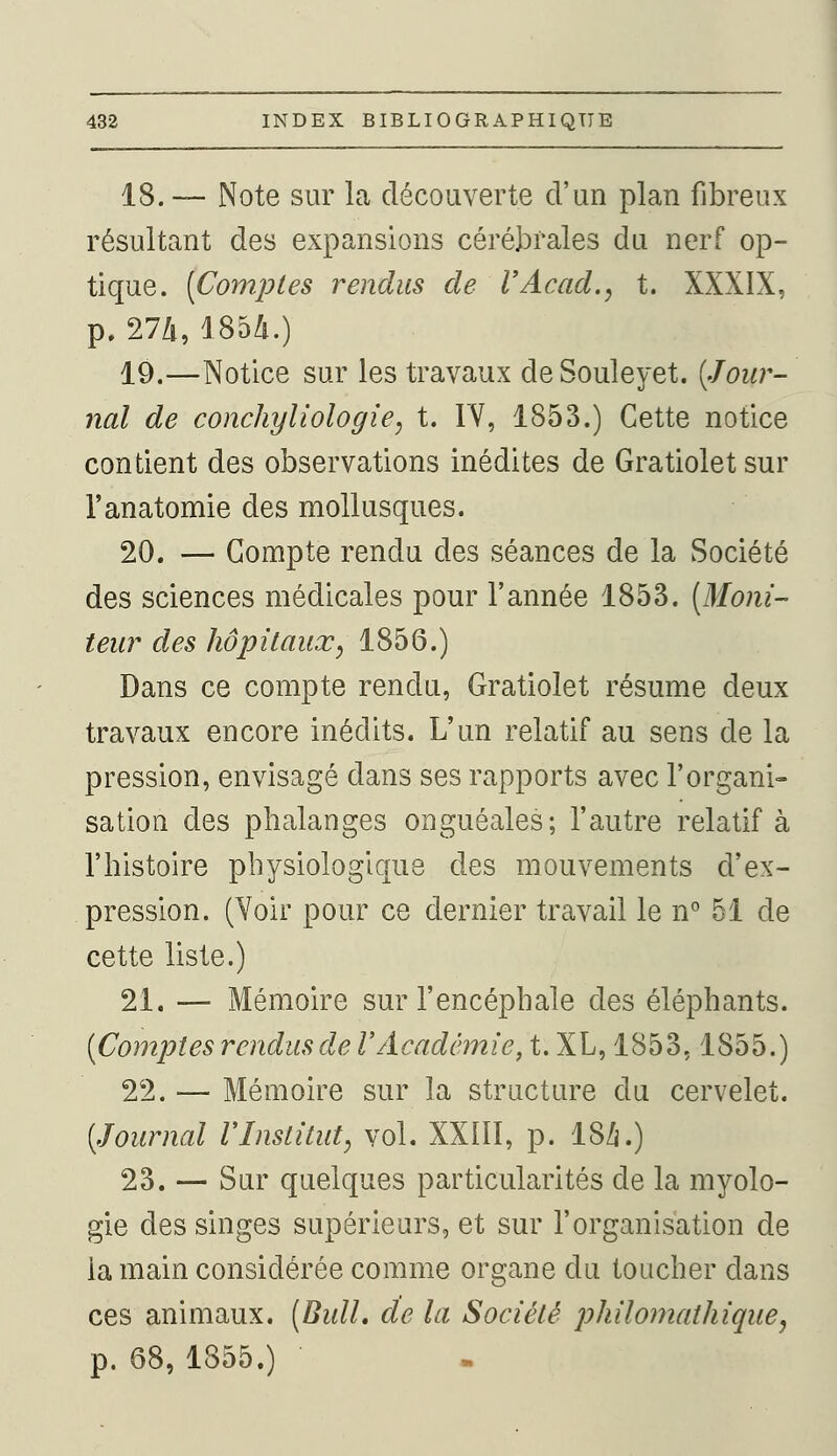 18.— Note sur la découverte d'un plan fibreux résultant des expansions cérébrales du nerf op- tique. [Comptes rendus de VAcad., t. XXXIX, p. 274, 1854.) 19.—Notice sur les travaux deSouleyet. {Jour- nal de conchyliologie, t. TV, 1853.) Cette notice contient des observations inédites de Gratioletsur l'anatomie des mollusques. 20. — Compte rendu des séances de la Société des sciences médicales pour l'année 1853. [Moni- teur des hôpitaux, 1856.) Dans ce compte rendu, Gratiolet résume deux travaux encore inédits. L'un relatif au sens de la pression, envisagé dans ses rapports avec l'organi- sation des phalanges onguéales; l'autre relatif à l'histoire physiologique des mouvements d'ex- pression. (Voir pour ce dernier travail le n° 51 de cette liste.) 21. — Mémoire sur l'encéphale des éléphants. (Comptes rendus de l'Académie, t. XL, 1853,1855.) 22. — Mémoire sur la structure du cervelet. [Journal VInstitut, vol. XXIII, p. 18/j.) 23. — Sur quelques particularités de la myolo- gie des singes supérieurs, et sur l'organisation de ia main considérée comme organe du toucher dans ces animaux. (Bull, de la Société philomathique, p. 68, 1855.)