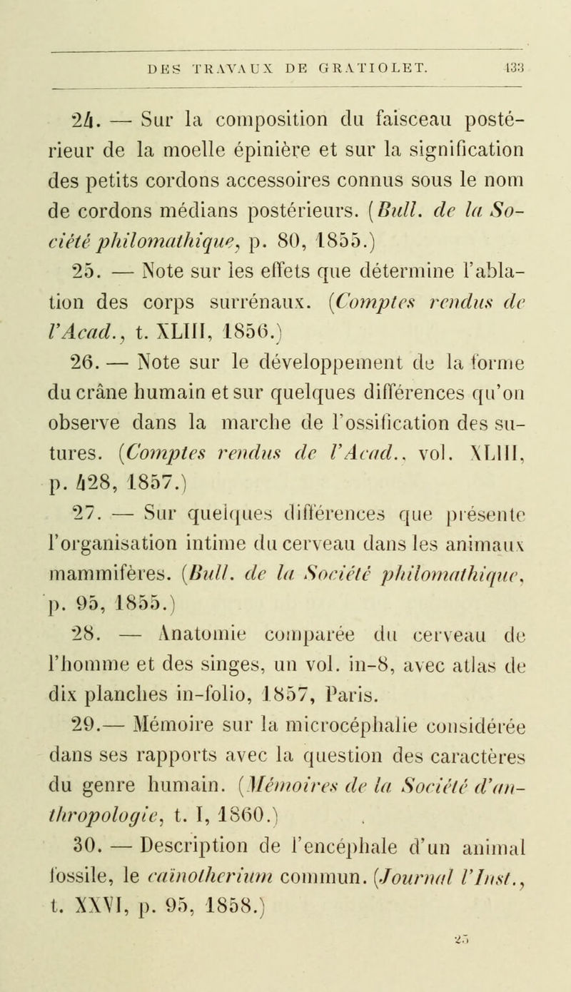 24. — Sur la composition du faisceau posté- rieur de la moelle épinière et sur la signification des petits cordons accessoires connus sous le nom de cordons médians postérieurs. [Bull, de la So- ciété philomalhique, p. 80, 1855.) 25. — Note sur les effets que détermine l'abla- tion des corps surrénaux. (Comptes rendus de VAcad., t. XLÏ1I, 1856.) 26. — Note sur le développement de la forme du crâne humain et sur quelques différences qu'on observe dans la marche de l'ossification des su- tures. [Comptes rendus de l'Acud., vol. XL1II, p. 428, 1857.) 27. — Sur quelques différences que présente l'organisation intime du cerveau dans les animaux mammifères. {Bull, de lu Société philomathique, p. 95, 1855.) 28. — Anatomie comparée du cerveau de l'homme et des singes, un vol. in-8, avec atlas de dix planches in-folio, 1857, Paris. 29.— Mémoire sur la microcéphalie considérée dans ses rapports avec la question des caractères du genre humain. (Mémoires de lu Société d'an- thropologie, t. I, 1860.) 30. — Description de l'encéphale d'un animal fossile, le cuïnotherium commun. (Journal Fins/., t. XXVI, p. 95, 1858.)