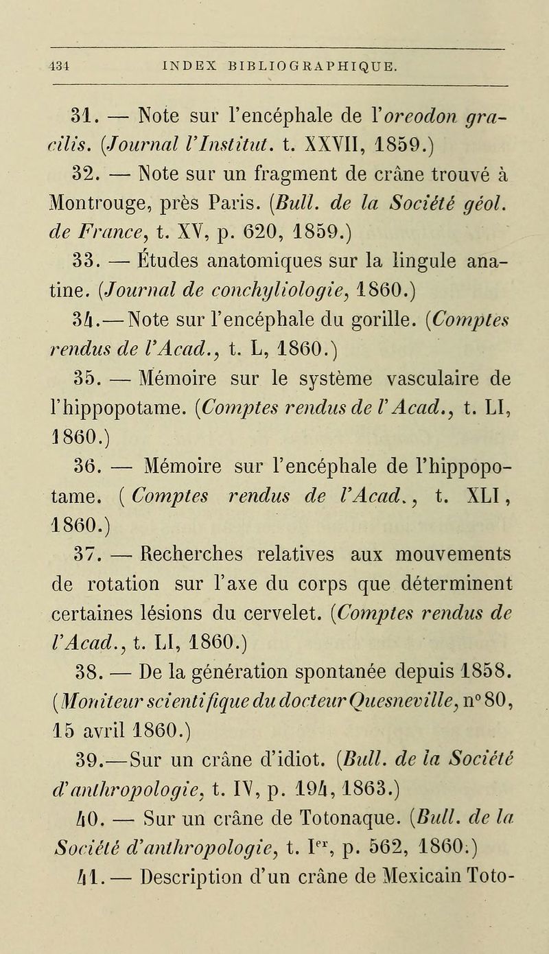 31. — Note sur l'encéphale de Yoreodon gra- cilis. {^Tournai l'Institut, t. XXVII, 1859.) 32. — Note sur un fragment de crâne trouvé à Montrouge, près Paris. [Bull, de la Société géol. de France, t. XV, p. 620, 1859.) 33. — Études anatomiques sur la lingule ana- tine. (Journal de conchyliologie~, 1860.) 34.—Note sur l'encéphale du gorille. (Comptes rendus de VAcad., t. L, 1860.) 35. — Mémoire sur le système vasculaire de l'hippopotame. (Comptes rendus de V Acad., t. LI, 1860.) 36. — Mémoire sur l'encéphale de l'hippopo- tame. ( Comptes rendus de l'Acad*, t. XLI, 1860.) 37. — Recherches relatives aux mouvements de rotation sur l'axe du corps que déterminent certaines lésions du cervelet. (Comptes rendus de l'Acad., t. LI, 1860.) 38. — De la génération spontanée depuis 1858. (Moniteur scientifique du docteur Quesneville, n° 80, 15 avril 1860.) 39.—Sur un crâne d'idiot. (Bull, de la Société d'anthropologie, t. IV, p. 194,1863.) !\0. — Sur un crâne de Totonaque. (Bull, de la Société d'anthropologie, t. Ier, p. 562, 1860.) /il. — Description d'un crâne de Mexicain Toto-
