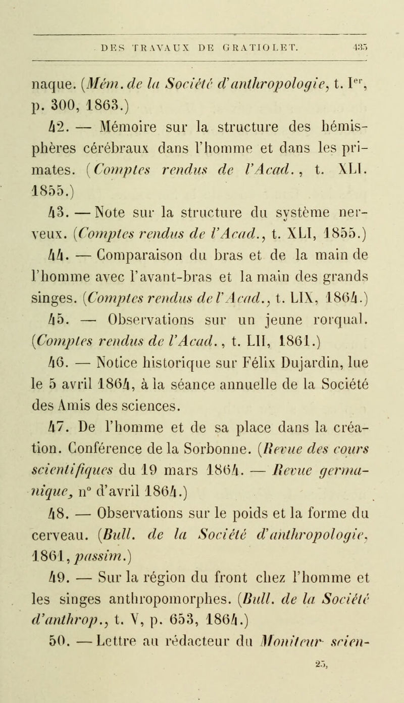 naque. (Mém.de la Société d'anthropologie, t. Ier, p. 300, 1863.) 42. — Mémoire sur la structure des hémis- phères cérébraux dans l'homme et dans les pri- mates. {Comptes rendus de VAcad., t. XLI. 1855.) A3.—Note sur la structure du système ner- veux. (Comptes rendus de VAcad., t. XLI, 1855.) 44. — Comparaison du bras et de la main de l'homme avec l'avant-bras et la main des grands singes. (Comptes rendus de VAcad., t. LIX, 1864.) Z|5. — Observations sur un jeune rorqual. (Comptes rendus de VAcad., t. LU, 1861.) 46. — Notice historique sur Félix Dujardin, lue le 5 avril 1864, à la séance annuelle de la Société des Amis des sciences. 47. De l'homme et de sa place dans la créa- tion. Conférence de la Sorbonne. (Revue des cours scientifiques du 19 mars 1864. — Revue germa- nique, n° d'avril 1864.) 48. — Observations sur le poids et la forme du cerveau. (Bull, de la Société cVanthropologie, 1861, passim.) 49. — Sur la région du front chez l'homme et les singes anthropomorphes. (Bull, de la Société d'anthrop., t. V, p. 653, 186/i.) 50. —Lettre au rédacteur du Moniteur scien-