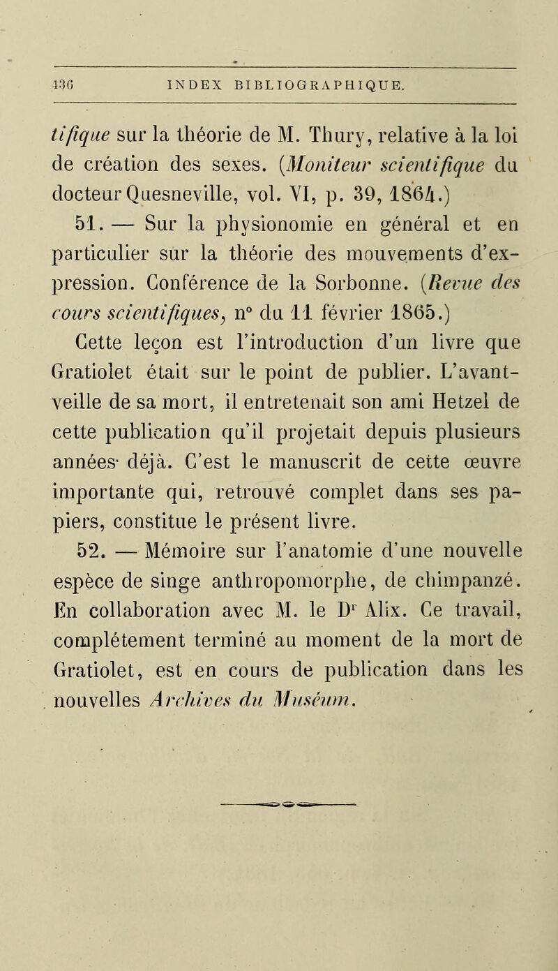tifique sur la théorie de M. Thury, relative à la loi de création des sexes. {Moniteur scientifique du docteur Quesneville, vol. VI, p. 39, 1864.) 51. — Sur la physionomie en général et en particulier sur la théorie des mouvements d'ex- pression. Conférence de la Sorbonne. (Revue des cours scientifiques, n° du 11 février 1865.) Cette leçon est l'introduction d'un livre que Gratiolet était sur le point de publier. L'avant- veille de sa mort, il entretenait son ami Hetzel de cette publication qu'il projetait depuis plusieurs années- déjà. C'est le manuscrit de cette œuvre importante qui, retrouvé complet dans ses pa- piers, constitue le présent livre. 52. — Mémoire sur l'anatomie d'une nouvelle espèce de singe anthropomorphe, de chimpanzé. En collaboration avec M. le D1 Alix. Ce travail, complètement terminé au moment de la mort de Gratiolet, est en cours de publication dans les nouvelles Archives du Muséum.
