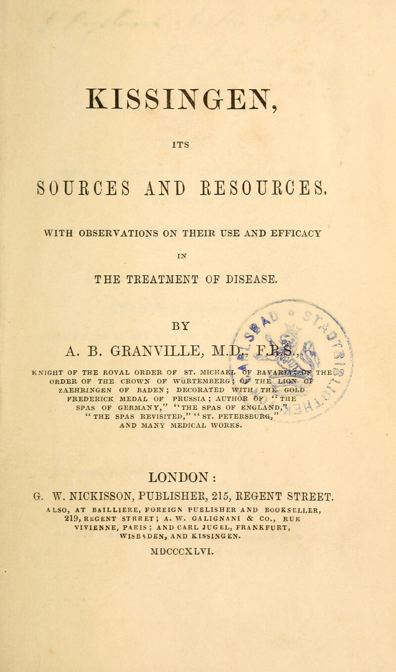 KISSINGEN, ITS SOUBCES AND EESOUECES, WITH OBSERVATIONS ON THEIR USE AND EFFICACY is THE TREATMENT OF DISEASE. BY A. B. GRANVILLE, M.%: I K.VIGHT OF THE ROYAL ORDER OF ST. MICHAEL OF BAVAREgf^OK ' ORDER, OF THE CEOWS OF WuRTEMBERG • OJ? THE~LtQN~~7lF ZAEHRINGEN OF BADEN; DECORATED WITH j THt- GOLD FREDERICK MEDAL OF PRUSSIA; AUTHOR OF THE SPAS OF GERMANY, THE SPAS OF ENGLAND,- THE SPAS REVISITED,  ST. PETERSBURG. AND MANY MEDICAL WORKS. LONDON: G. W. NICKISSON, PUBLISHER, 215, REGENT STREET. ALSO, AT BAILLIERE, FOREIGN PUBLISHER AND BOOKSELLER, 219, RiSGENT STRRET; A. W. GALIGNANI & CO., RUE VIVIENNE, PARIS ; AND CARL JUG EL, FRANKFURT, WISBADEN, AND KISSINGEN. MDCCCXLVI.