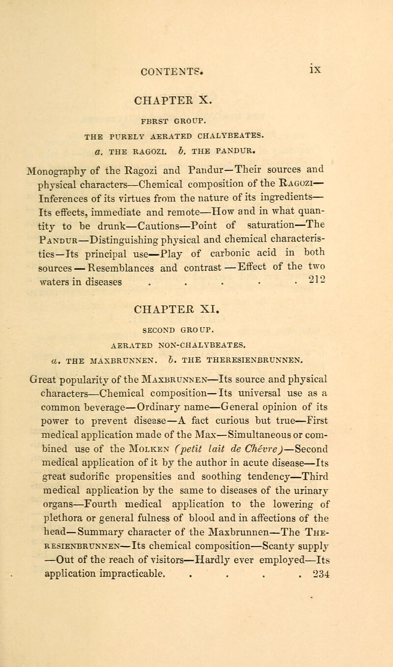 CHAPTEE X. FBRST GROUP. THE PURELY AERATED CHALYBEATES. a. THE RAGOZI. b. THE PANDUR. Monography of the Ragozi and Pandur—Their sources and physical characters—Chemical composition of the Ragozi— Inferences of its virtues from the nature of its ingredients— Its effects, immediate and remote—How and in what quan- tity to be drunk—Cautions—Point of saturation—The Pandur—Distinguishing physical and chemical characteris- tics—Its principal use—Play of carbonic acid in both sources — Resemblances and contrast—Effect of the two waters in diseases . . • • .212 CHAPTER XI. SECOND GROUP. AERATED NON-CHALYBEATES. a, THE JIAXBRUNNEN. 5. THE THERESIENBRUNNEN. Great popularity of the Maxbrunsen—Its source and physical characters—Chemical composition—Its universal use as a common beverage—Ordinary name—General opinion of its power to prevent disease—A fact curious but true—First medical application made of the Max—Simultaneous or com- bined use of the Molken (petit lait de Chevre)—Second medical application of it by the author in acute disease—Its great sudorific propensities and soothing tendency—Third medical application by the same to diseases of the urinary organs—Fourth medical application to the lowering of plethora or general fulness of blood and in affections of the head—Summary character of the Maxbrunnen—The The- resienbrunnen—Its chemical composition—Scanty supply —Out of the reach of visitors—Hardly ever employed—Its application impracticable. .... 234