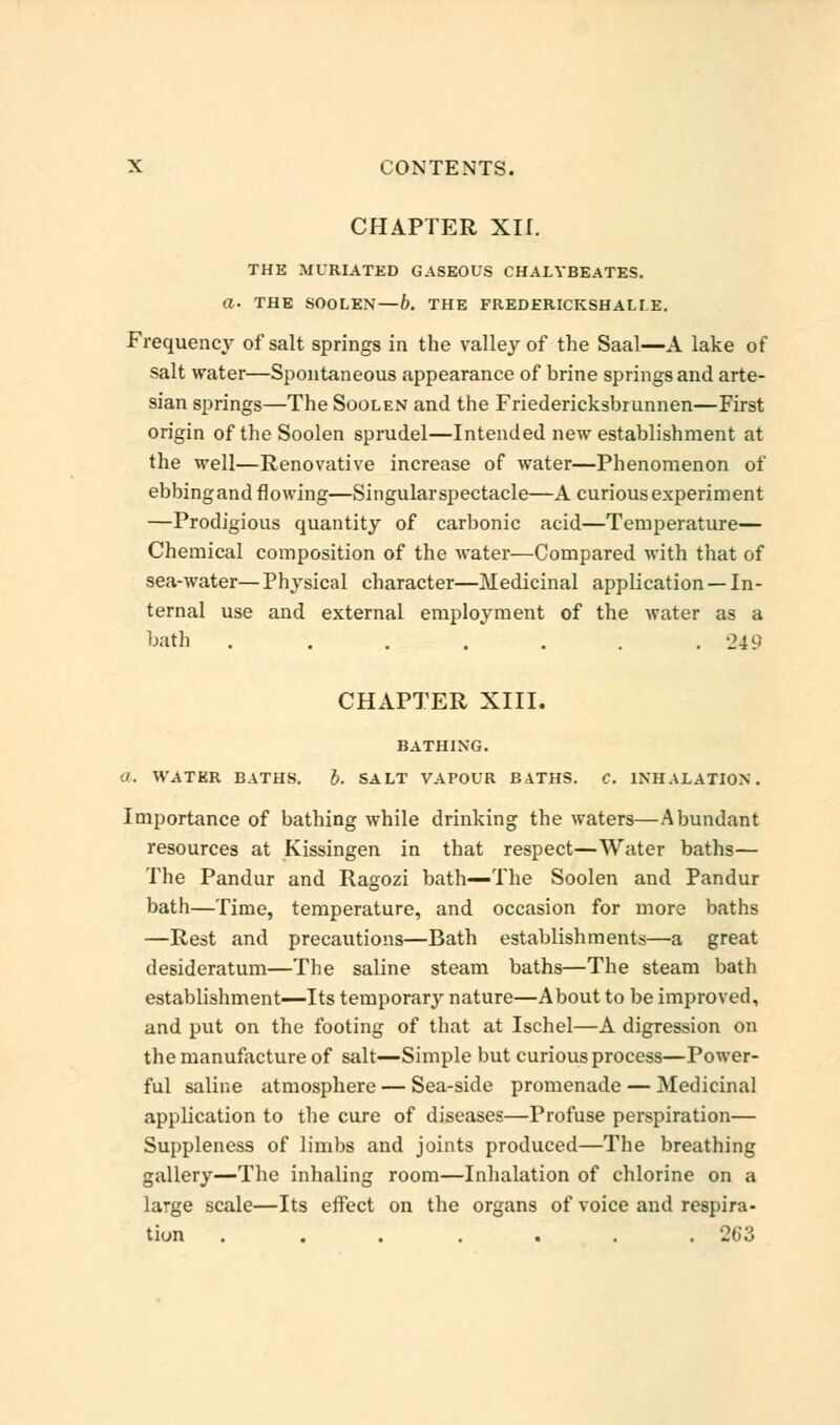 CHAPTER XII. THE MURIATED GASEOUS CHALYBEATES. a- THE SOOLEN— b. THE FREDERICKSHALI E. Frequency of salt springs in the valley of the Saal—A lake of salt water—Spontaneous appearance of brine springs and arte- sian springs—The Soolen and the Friedericksbrunnen—First origin of the Soolen sprudel—Intended new establishment at the well—Renovative increase of water—Phenomenon of ebbingand flowing—Singularspectacle—A curious experiment —Prodigious quantity of carbonic acid—Temperature— Chemical composition of the water—Compared with that of sea-water—Physical character—Medicinal application —In- ternal use and external employment of the water as a bath . . . . . . .249 CHAPTER XIII. BATHING. ./. WATER BATHS. b. SALT VAPOUR BATHS. C. INHALATION. Importance of bathing while drinking the waters—Abundant resources at Kissingen in that respect—Water baths— The Pandur and Ragozi bath—The Soolen and Pandur bath—Time, temperature, and occasion for more baths —Rest and precautions—Bath establishments—a great desideratum—The saline steam baths—The steam bath establishment—Its temporary nature—About to be improved, and put on the footing of that at Ischel—A digression on the manufacture of salt—Simple but curious process—Power- ful saline atmosphere — Sea-side promenade — Medicinal application to the cure of diseases—Profuse perspiration— Suppleness of limbs and joints produced—The breathing gallery—The inhaling room—Inhalation of chlorine on a large scale—Its effect on the organs of voice and respira- tion . . . . . . .263