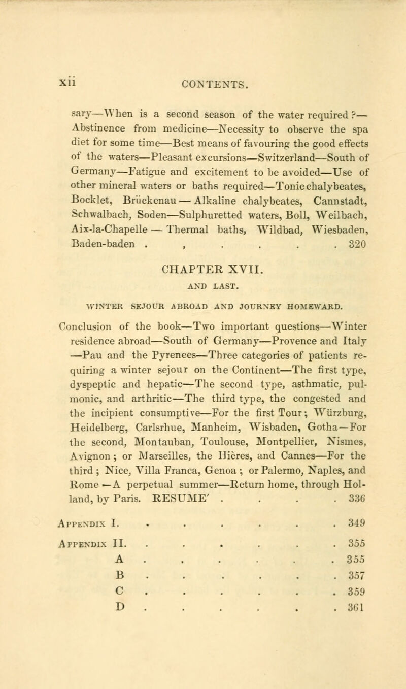 sary—When is a second season of the water required ?— Abstinence from medicine—Necessity to observe the spa diet for some time—Best means of favouring the good effects of the waters—Pleasant excursions—Switzerland—South of Germany—Fatigue and excitement to be avoided—Use of other mineral waters or baths required—Tonic chalybeates, Bockiet, Briickenau — Alkaline chalybeates, Cannstadt, Schwalbach, Soden—Sulphuretted waters, Boll, Weilbach, Aix-la-Chapelle — Thermal baths, Wildbad, Wiesbaden, Baden-baden . , . . . .320 CHAPTER XVII. AND LAST. WINTER SEJOL'R ABROAD AND JOURNEY HOMEWARD. Conclusion of the book—Two important questions—Winter residence abroad—South of Germany—Provence and Italy —Pau and the Pyrenees—Three categories of patients re- quiring a winter sejour on the Continent—The first type, dyspeptic and hepatic—The second type, asthmatic, pul- monic, and arthritic—The third type, the congested and the incipient consumptive—For the first Tour; Wiirzburg, Heidelberg, Carlsrhue, Manheim, Wisbaden, Gotha—For the second, Montauban, Toulouse, Montpellier, Nisines, Avignon ; or Marseilles, the Hieres, and Cannes—For the third ; Nice, Villa Franca, Genoa •, or Palermo, Naples, and Rome —A perpetual summer—Return home, through Hol- . 336 . 349 land, by Paris. RESUME Appendix I. Appendix II. . A . B C . 355 . 355 . 357 . 359 D . . 361