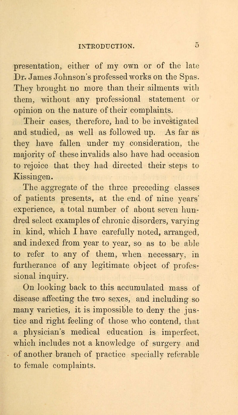 presentation, either of my own or of the late Dr. James Johnson's professed works on the Spas. They brought no more than their ailments with them, without any professional statement or opinion on the nature of their complaints. Their cases, therefore, had to be investigated and studied, as well as followed up. As far as they have fallen under my consideration, the majority of these invalids also have had occasion to rejoice that they had directed their steps to Kissingen. The aggregate of the three preceding classes of patients presents, at the end of nine years' experience, a total number of about seven hun- dred select examples of chronic disorders, varying in kind, which I have carefully noted, arranged, and indexed from year to year, so as to be able to refer to any of them, when necessary, in furtherance of any legitimate object of profes- sional inquiry. On looking back to this accumulated mass of disease affecting the two sexes, and including so many varieties, it is impossible to deny the jus- tice and right feeling of those who contend, that a physician's medical education is imperfect, which includes not a knowledge of surgery and of another branch of practice specially referable to female complaints.