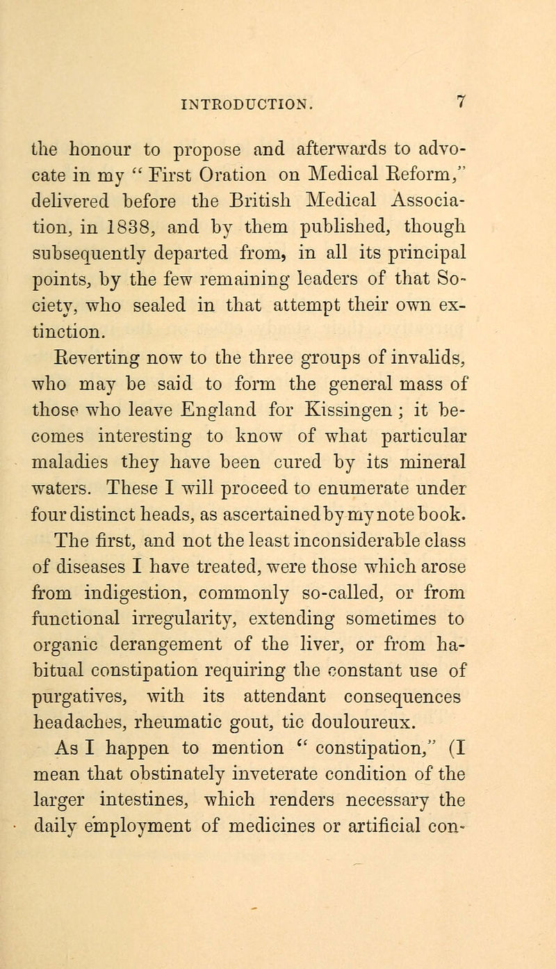 the honour to propose and afterwards to advo- cate in my  First Oration on Medical Keform/' delivered hefore the British Medical Associa- tion, in 1838, and hy them published, though subsequently departed from, in all its principal points, by the few remaining leaders of that So- ciety, who sealed in that attempt their own ex- tinction. Reverting now to the three groups of invalids, who may be said to form the general mass of those who leave England for Kissingen; it be- comes interesting to know of what particular maladies they have been cured by its mineral waters. These I will proceed to enumerate under four distinct heads, as ascertained by my note book. The first, and not the least inconsiderable class of diseases I have treated, were those which arose from indigestion, commonly so-called, or from functional irregularity, extending sometimes to organic derangement of the liver, or from ha- bitual constipation requiring the constant use of purgatives, with its attendant consequences headaches, rheumatic gout, tic douloureux. As I happen to mention  constipation, (I mean that obstinately inveterate condition of the larger intestines, which renders necessary the daily employment of medicines or artificial con-