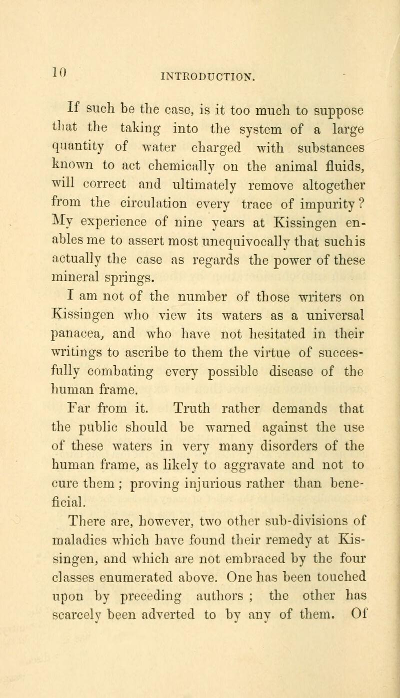 If such be the case, is it too much to suppose that the taking into the system of a large quantity of water charged with substances known to act chemically on the animal fluids, will correct and ultimately remove altogether from the circulation every trace of impurity ? My experience of nine years at Kissingen en- ables me to assert most unequivocally that such is actually the case as regards the power of these mineral springs. I am not of the number of those writers on Kissingen who view its waters as a universal panacea, and who have not hesitated in their writings to ascribe to them the virtue of succes- fully combating every possible disease of the human frame. Far from it. Truth rather demands that the public should be warned against the use of these waters in very many disorders of the human frame, as likely to aggravate and not to cure them ; proving injurious rather than bene- ficial. There are, however, two other sub-divisions of maladies which have found their remedy at Kis- singen, and which are not embraced by the four classes enumerated above. One has been touched upon by preceding authors ; the other has scarcely been adverted to bv anv of them. Of