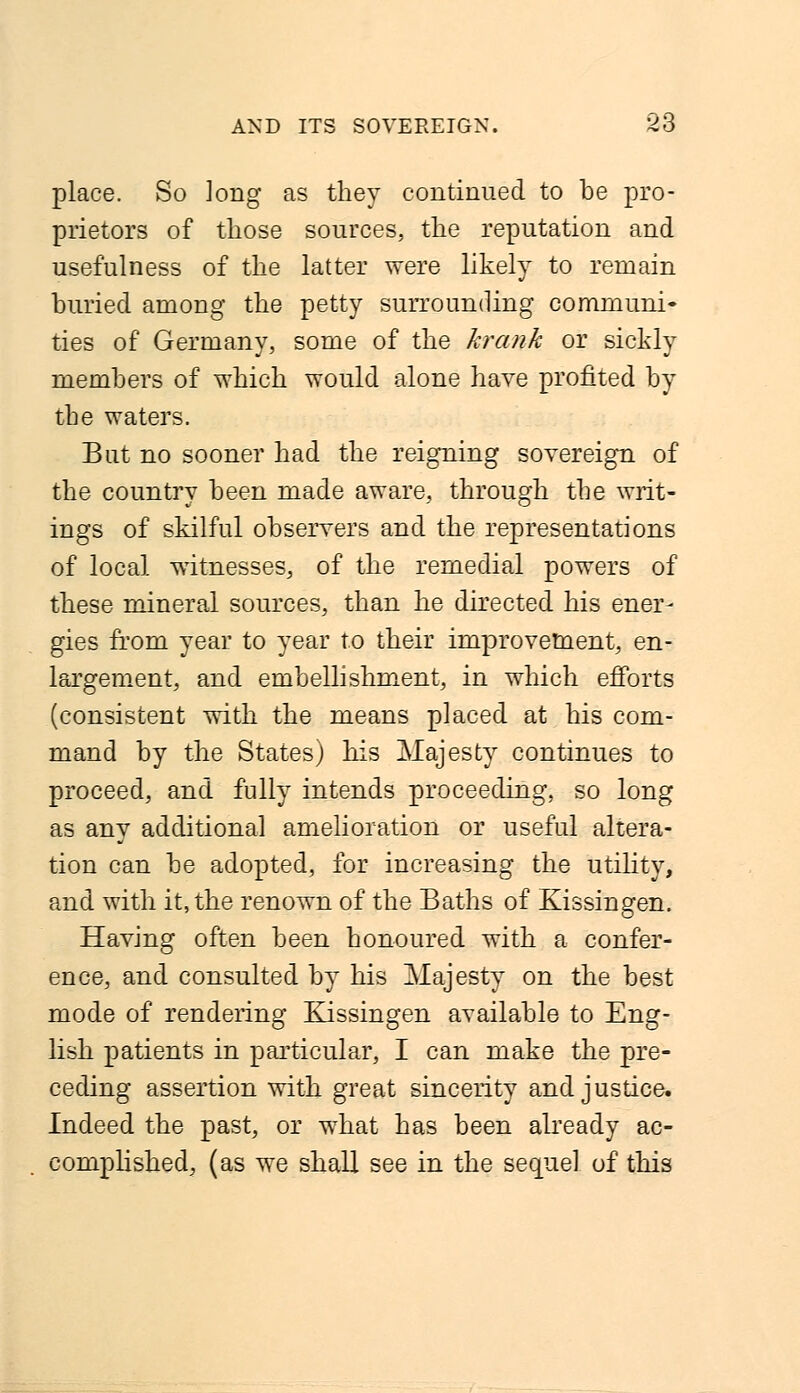 place. So Jong as they continued to be pro- prietors of those sources, the reputation and usefulness of the latter were likely to remain buried among the petty surrounding communi- ties of Germany, some of the krank or sickly members of which would alone have profited by the waters. But no sooner had the reigning sovereign of the country been made aware,, through the writ- ings of skilful observers and the representations of local witnesses, of the remedial powers of these mineral sources, than he directed his ener- gies from year to year to their improvement, en- largement, and embellishment, in which efforts (consistent with the means placed at his com- mand by the States) his Majesty continues to proceed, and fully intends proceeding, so long as any additional amelioration or useful altera- tion can be adopted, for increasing the utility, and with it, the renown of the Baths of Kissingen. Having often been honoured with a confer- ence, and consulted by his Majesty on the best mode of rendering Kissingen available to Eng- lish patients in particular, I can make the pre- ceding assertion with great sincerity and justice. Indeed the past, or what has been already ac- complished, (as we shall see in the sequel of this